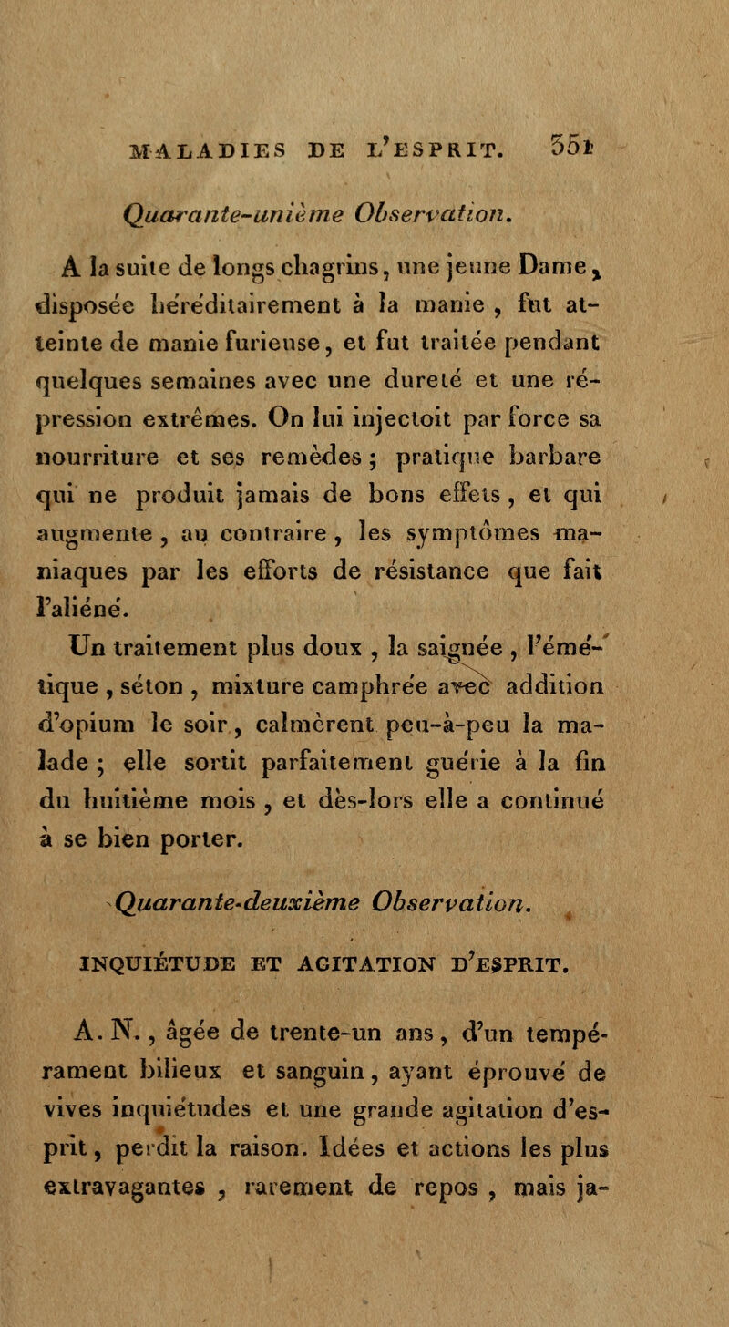 Quarante-unième Observation. A la suite de longs chagrins, une jeune Dame > disposée héréditairement à la manie , fut at- teinte de manie furieuse, et fut traitée pendant quelques semaines avec une dureté et une ré- pression extrêmes. On lui injecloit par force sa nourriture et ses remèdes ; pratique barbare qui ne produit jamais de bons effets , et qui augmente , au contraire , les symptômes ma- niaques par les efforts de résistance que fait l'aliéné. Un traitement plus doux , la saignée , Fémé-' tique , séton , mixture camphrée avec addition d'opium le soir, calmèrent peu-à-peu la ma- lade ; elle sortit parfaitement guérie à la fin du huitième mois , et dès-lors elle a continué à se bien porter. Quarante-deuxième Observation. INQUIÉTUDE ET AGITATION D7ESPRIT. A. N., âgée de trente-un ans, d'un tempé- rament bilieux et sanguin, ayant éprouvé de vives inquiétudes et une grande agitation d'es- prit, perdit la raison. Idées et actions les plus extravagantes , rarement de repos , mais ja-