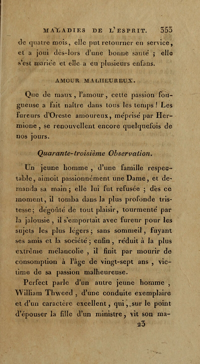 de quatre mois, elle put retourner en service, et a joui dès-lois d'une bonne saute' ; elle s'est mariée et elle a eu plusieurs enfans. AMOUR MALHEUREUX. Que de maux , l'amour , cette passion fou- gueuse a fait naître dans tous les temps ! Les Fureurs d'Oresle amoureux, méprise par Her- înione , se renouvellent encore quelquefois de nos jours. Quarante-troisième Observation. Un jeune homme , d'une famille respec- table, aimoit passionnément une Dame, et. de- manda sa main ; elle lui fut refusée ; dès ce moment, il tomba dans la plus profonde tris- tesse; dégoûté de tout plaisir, tourmenté par îa jalousie , il s'emportait avec fureur pour les sujets les plus légers 5 sans sommeil, fuyant ses amis et la société • enfin , réduit à la plus extrême mélancolie , il finit par mourir de consomption à l'âge de vingt-sept ans , vic- time de sa passion malheureuse. Perfect parle d'un autre jeune homme , William Thweed , d'une conduite exemplaire et d'un caractère excellent, qui,.sur le point d'épouser la fille d'un ministre , vit son ma- 23