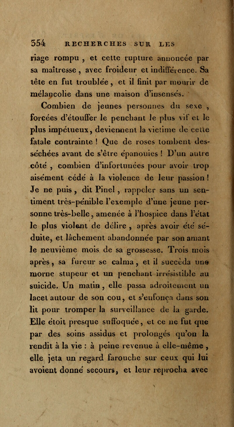 riage rompu , et cette rupture annoncée par sa maîtresse, avec froideur et indifférence. Sa tête en fut trouble'e , et il finit par mourir de mélancolie dans une maison d'insensés.  Combien de jeunes personnes du sexe , forcées d'étouffer le penchant le plus vif cl le plus impétueux, deviennent la victime de celte fatale contrainte ! Que de roses tombent des- se'chées avant de s'être épanouies ! D'un autre côté , combien d'infortunées pour avoir trop aisément cédé à la violence de leur passion ! Je ne puis , dit Pinei, rappeler sans un sen- timent très-pénible l'exemple d'une jeune per- sonne très-belle ? amenée à l'hospice dans l'état le plus violent de délire , après avoir été sé- duite, et lâchement abandonnée par son amant le neuvième mois de sa grossesse. Trois mois après, sa fureur se calma, et il succéda une morne stupeur et un penchant irrésistible au suicide. Un matin , elle passa adroitement un lacet autour de son cou, et s'enfonça dans sou lit pour tromper la surveillance de la garde. Elle étoit presque suffoquée, et ce ne fut que par des soins assidus et prolongés qu'on la rendit à la vie : à peine revenue à elle-même , elle jeta un regard farouche sur ceux qui lui avoient donné secours, et leur reprocha avec