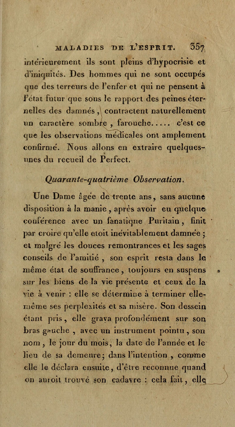 intérieurement ils sont pleins d'hypocrisie et d'iniquités. Des hommes qui ne sont occupés que des terreurs de l'enfer et qui ne pensent à l'état futur que sous le rapport des peines éter- nelles des damnés ,\ contractent naturellement un caractère sombre , farouche c'est ce que les observations médicales ont amplement confirme'. Nous allons en extraire quelques- unes du recueil de Perfect. Quarante-quatrième Observation. Une Dame âgée de^trente ans, sans aucune disposition à la manie, après avoir eu quelque conférence avec un fanatique Puritain, finit par croire qu'elle etoit inévitablement damnée y et malgré les douces remontrances et les sages conseils de l'amitié , son esprit resta dans le même état de souffrance, toujours en suspens sur les biens de îa vie présente et ceux de la vie à venir : elle se détermine à terminer elle- même ses perplexités et sa misère. Son dessein étant pris, elle grava profondément sur son bras gauche , avec un instrument pointu , son nom , le jour du mois, la date de l'année et le lieu de sa demeure* dans l'intention , comme elle îe déclara ensuite, d'être reconnue quand on auroit trouvé son cadavre : cela fait, ellç