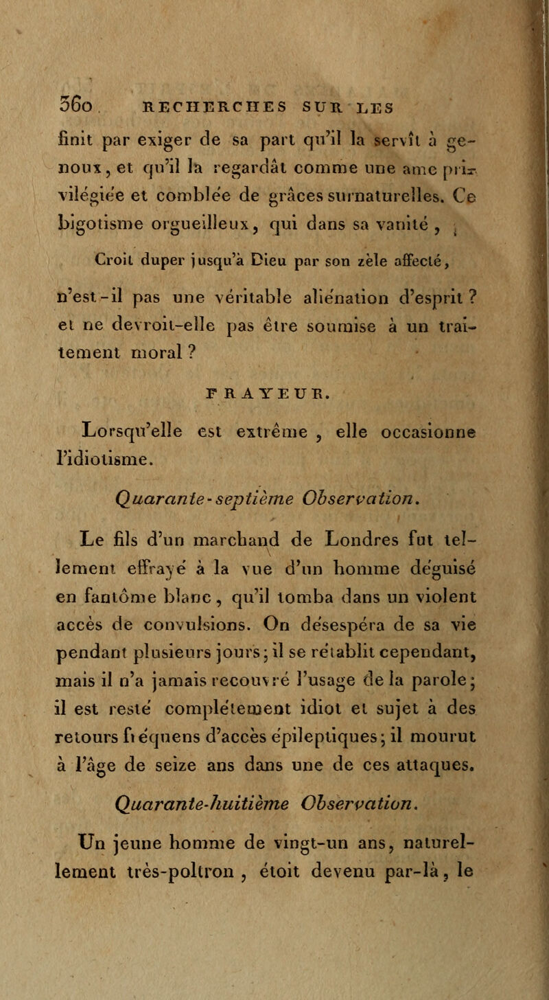 finit par exiger de sa part qu'il la servît à ge- noux, et qu'il la regardât comme une ame priai vilégiée et comblée de grâces surnaturelles. Ce bigotisme orgueilleux, qui dans sa vanité , Croit duper jusqu'à Dieu par son zèle affecté, n'est-il pas une véritable aliénation d'esprit? et ne devroit-elle pas être soumise à un trai- tement moral ? FRAYEUR. Lorsqu'elle est extrême , elle occasionne l'idiotisme. Quarante-septième Observation. Le fils d'un marchand de Londres fut tel- lement effrayé à la vue d'un homme déguisé en fantôme blanc, qu'il tomba dans un violent accès de convulsions. On désespéra de sa vie pendant plusieurs jours \ il se rétablit cependant, mais il n'a jamais recouvré l'usage de la parole; il est resté complètement idiot et sujet à des retours fiéquens d'accès épileptiques; il mourut à l'âge de seize ans dans une de ces attaques. Quarante-huitième Observation. Un jeune homme de vingt-un ans, naturel- lement très-poltron , étoit devenu par-là, le