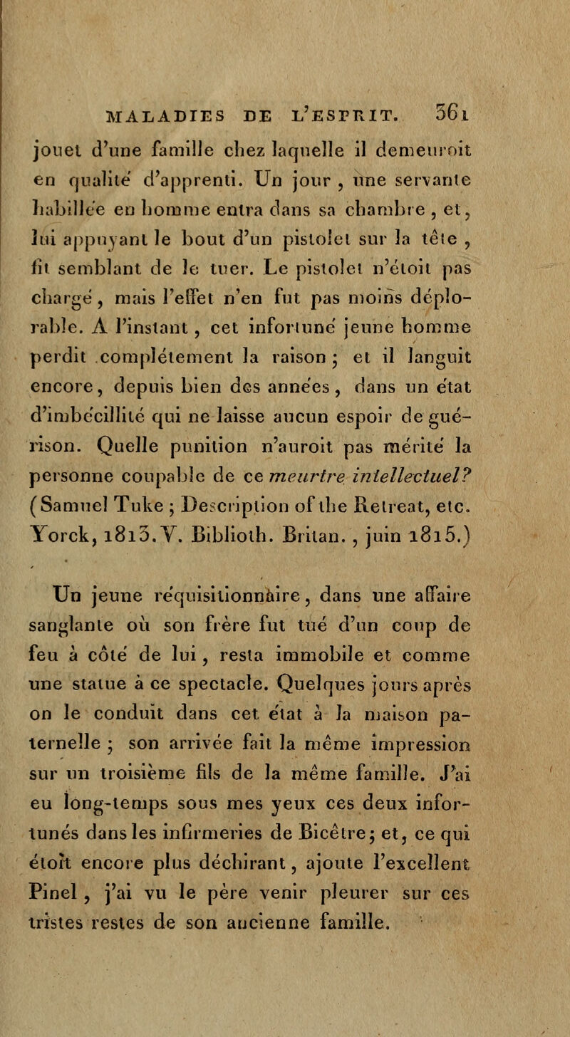 jonet d'une famille chez laquelle il demeuroît en qualité d'apprenti. Un jour , une servante habillée en homme entra dans sa chambre , et, loi appuyant le bout d'un pistolet sur la tête , fît semblant de le tuer. Le pistolet n'éloil pas charge , mais l'effet n'en fut pas moins déplo- rable. À l'instant, cet infortuné jeune homme perdit complètement la raison • et il languit encore, depuis bien des années , dans un état d'imbécillité qui ne laisse aucun espoir de gué- rison. Quelle punition n'auroit pas mérité la personne coupable de ce meurtre intellectuel? (Samuel Tuke ; Description of the Relreat, etc. Yorck, 1815. V. Biblioth. Britan. , juin 1815.) Un jeune réquisitionnaire, dans une affaire sanglante où son frère fut tué d'un coup de feu à côté de lui, resta immobile et comme une statue à ce spectacle. Quelques jours après on le conduit dans cet état à la maison pa- ternelle • son arrivée fait la même impression sur un troisième fils de la même famille. J'ai eu long-temps sous mes yeux ces deux infor- tunés dans les infirmeries de Bicêtre; et, ce qui étoh encore plus déchirant, ajoute l'excellent Pinel, j'ai vu le père venir pleurer sur ces tristes restes de son aucienne famille.