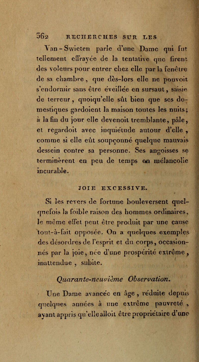 ^an-Swieten parle d'une Dame qui fut tellement effrayée de la tentative que firent des voleurs pour entrer chez elle parla fenêtre de sa chambre , que dès-lors elle ne pouvoir s'endormir sans être éveillée en sursaut, saisie de terreur, quoiqu'elle sût bien que ses do- mestiques gardoient la maison toutes les nuits; à la fin du jour elle devenoit tremblante, pâle, et regardoit avec inquiétude autour d'elle , comme si elle eût soupçonné quelque mauvais dessein contre sa personne. Ses angoisses se terminèrent en peu de temps en mélancolie incurable. JOIE EXCESSIVE. Si les revers de fortune bouleversent quel- quefois la foîbîe raison des hommes ordinaires, le même eifet peut être produit par une cause tout-à-fait opposée. On a quelques exemples des désordres de l'esprit et du corps, occasion- nés par la joie, née d'une prospérité extrême, inattendue , subite. Quarante-neuvième Observation. - Une Dame avancée en âge, réduite depuis quelques années à une extrême pauvreté , ayant appris qu'elle alloit être propriétaire d'une