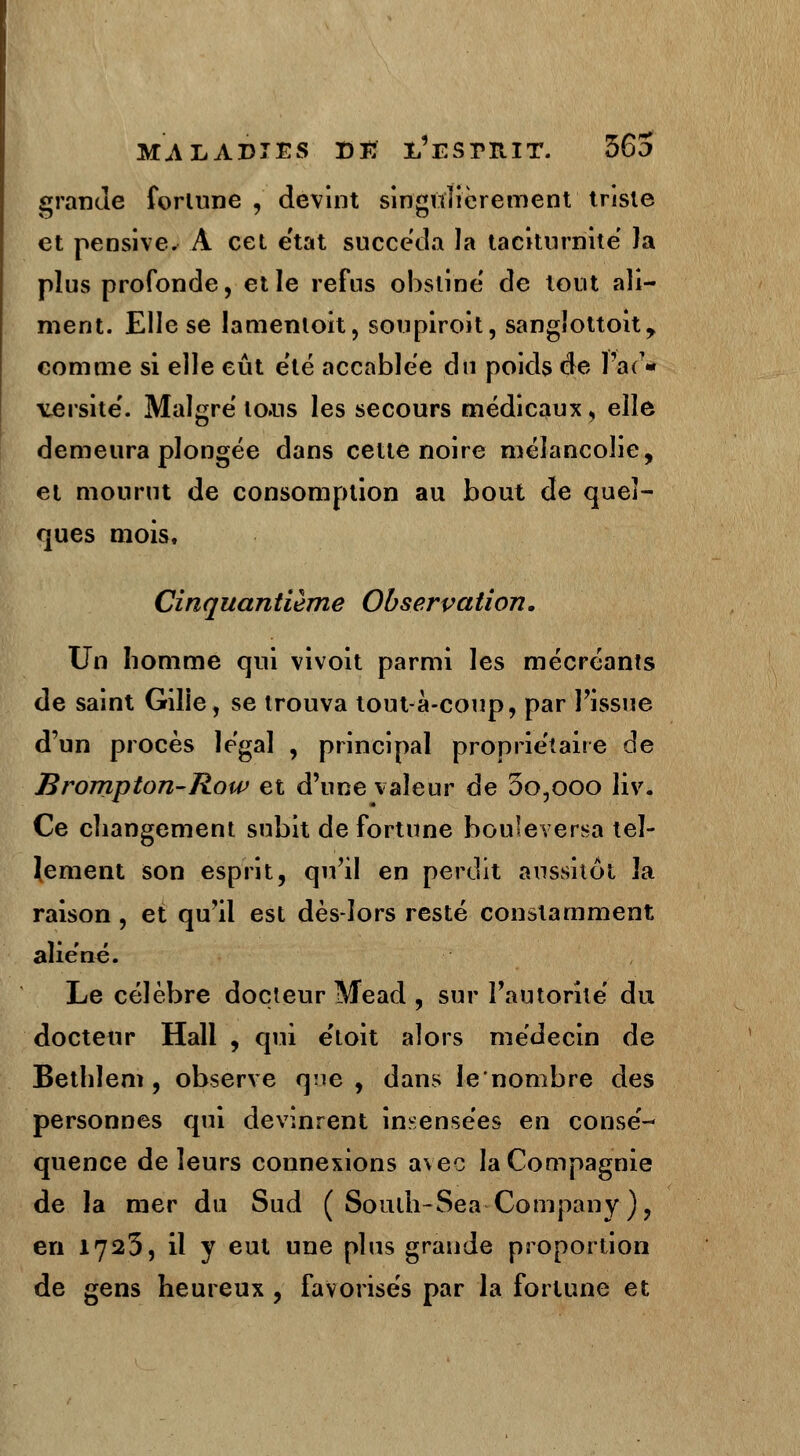 grande fortune , devint singulièrement triste et pensive. A cet état succéda la taciturnité Ja plus profonde, et le refus obstine de tout ali- ment. Elle se lamenloit, soupiroit, sangîottoit, comme si elle eût été accablée du poids de l'ad- versité. Maigre' to»us les secours médicaux, elle demeura plongée dans cette noire mélancolie, et mourut de consomption au bout de quel- ques mois. Cinquantième Observation. Un homme qui vivoit parmi les mécréants de saint Gilie, se trouva tout à-coup, par l'issue d'un procès légal , principal propriétaire de Brompton-Row et d'une valeur de 3o,ooo liv. Ce changement subit de fortune bouleversa tel- lement son esprit, qu'il en perdit aussitôt la raison , et qu'il est dès-lors resté constamment aliéné. Le célèbre docteur Mead , sur l'autorité du docteur Hall , qui étoit alors médecin de Bethlem , observe qne , dans le'nombre des personnes qui devinrent insensées en consé- quence de leurs connexions avec la Compagnie de la mer du Sud ( Soulh-Sea Company ), en 1723, il y eut une plus grande proportion de gens heureux , favorisés par la forlune et