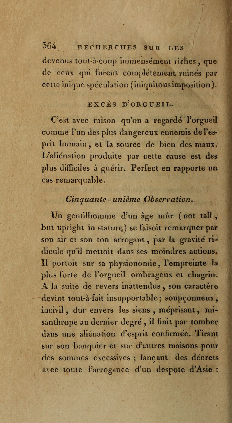 devenus toul-à-coup immensément riches , que de ceux qui furent complètement ruines par celle inique spéculation (iniquilousimposition). EXCÈS D'ORGUEIL. C'est avec raison qu'on a regardé l'orgueil comme l'un des plus dangereux ennemis de l'es- prit humain, et la source de bien des maux. L'aliénation produite par celte cause est des plus difficiles à guérir. Perfect en rapporte un cas remarquable. Cinquante - unième Obsercation. Un gentilhomme d'un âge mûr (not taîl , but upsight in stature,) se faisoit remarquer par son air et son ton arrogant, par la gravité ri- dicule qu'il mettoit dans ses moindres actions» II ponoit sur sa physionomie, l'empreinte la plus forte de l'orgueil ombrageux et chagrin. A la suite de revers inattendus 3 son caractère devint tout-à-fait insupportable* soupçonneux, incivil, dur envers les siens , méprisant, mi- santhrope au dernier degré , il finit par tomber dans une aliénation d'esprit confirmée. Tirant sur son banquier et sur d'autres maisons pour des sommes excessives ; lançant des décrets avec toute l'arrogance d'un despote d'Asie :