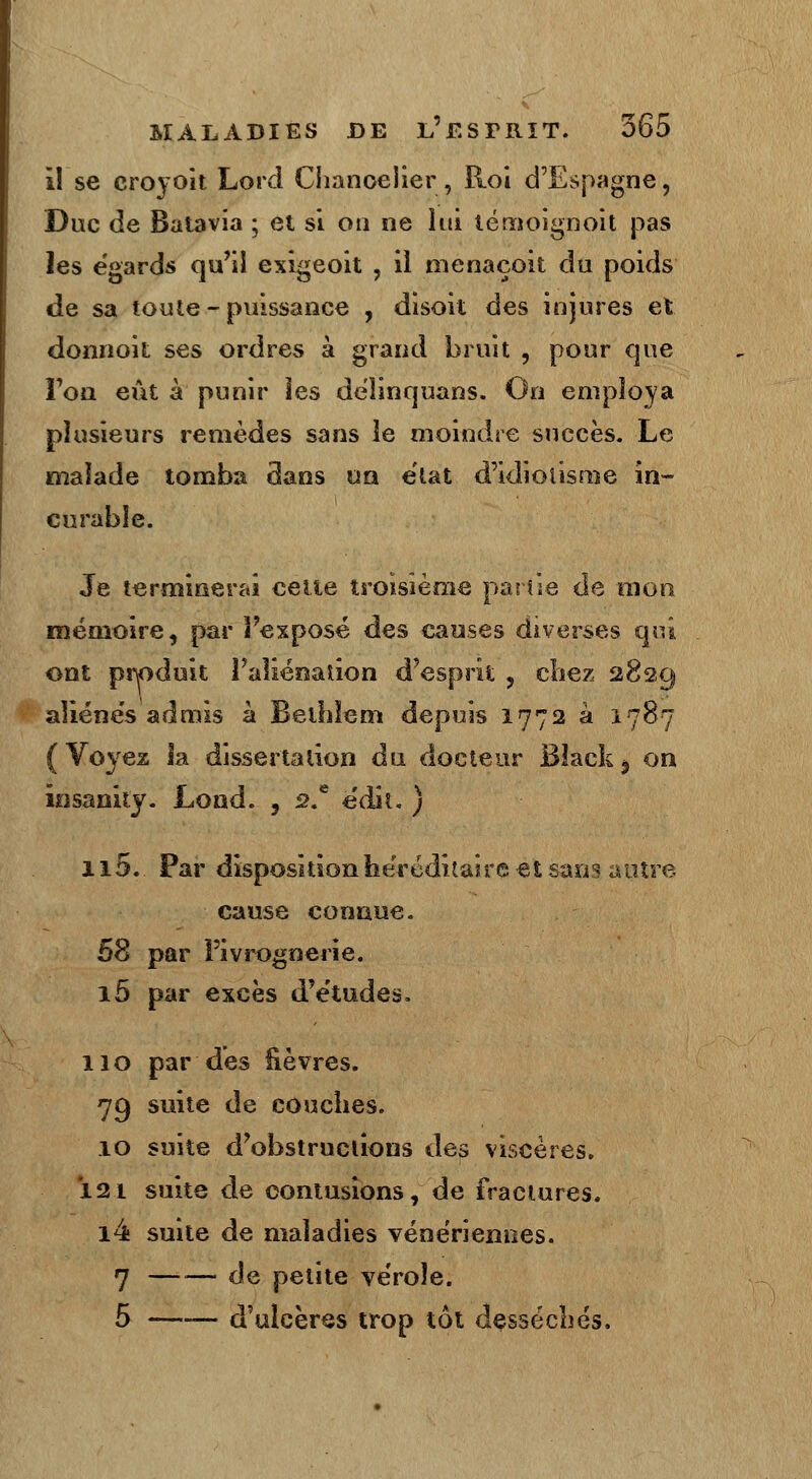 il se croyoit Lord Chancelier, Roi d'Espagne, Duc de Batavia ; et si on ne lui lémoignoit pas les e'gards qu'il exigeoit , il nienaçoit du poids de sa toute - puissance , disoit des injures et donnoit ses ordres à grand bruit , pour que l'on eût à punir Ses dëlinquans. On employa plusieurs remèdes sans le moindre succès. Le malade tomba dans un état d'idiolisme in- curable. Je terminerai celle troisième partie de mon mémoire, par Pexposé des causes diverses qui ont produit l'aliénation d'esprit , chez 2829 aliénés admis à Bethlem depuis 1772 à 1787 (Voyez Sa dissertation an docteur Black$ on insanity. Lond. , s.e ëdii. ) 115.. Par disposition héréditaire et sans autre cause connue. 58 par l'ivrognerie. i5 par excès d'études. 110 par des fièvres. 79 suite de couches. 10 suite d'obstructions des viscères. Ï2t suite de contusions, de fractures. i4 suite de maladies vénériennes. 7 —— de petite vérole. 5 —-— d'ulcères trop tôt desséchés.