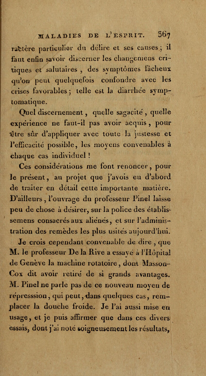 ractère particulier du délire et ses causes.; il faut enfin savoir discerner les changtemens cri- tiques et salutaires , des symptômes fâcheux qu'on peut quelquefois confondre avec les crises favorables ; telle est la diarrhée symp- tomatique. Quel discernement, quelle sagacité', quelle expérience ne faut-il pas avoir acquis , pour 'être sûr d'appliquer avec toute la justesse et l'efficacité possible, les moyens convenables à chaque cas individuel ! Ces considérations me font renoncer, pour le présent, au projet que j'avois eu d'abord de traiter en détail cette importante matière. D'ailleurs, l'ouvrage du professeur Pinei laisse peu de chose à désirer, sur la police des établis- semens consacrés aux aîie'nés, et sur l'adminis- tration des remèdes les plus usités aujourd'hui. Je crois cependant convenable de dire , que M. le professeur De la Rive a essaye à l'Hôpital de Genève la machine rotatoire, dont Masson- Cox dit avoir retire' de si grands avantages. M. Pinel ne parle pas de ce nouveau moyen de re'presssion, qui peut,-dans quelques cas, rem- placer la douche froide. Je l'ai aussi mise en usage, et je puis affirmer que dans ces divers essais, dont j'ai noté soigneusement les résultats,