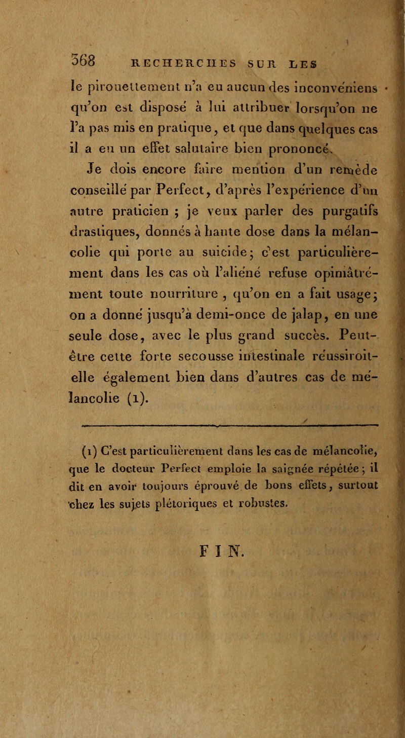 le pirouetteraient n'a eu aucun des inconvéniens qu'on est dispose à lui attribuer lorsqu'on ne l'a pas mis en pratique, et que dans quelques cas il a eu un effet salutaire bien prononcé. Je dois encore faire mention d'un remède conseille par Perfect, d'après l'expérience d'un autre praticien ; je veux parler des purgatifs drastiques, donnés à haute dose dans la mélan- colie qui porte au suicide; c^est particulière- ment dans les cas ou l'aliéné refuse opiniâtre- ment toute nourriture , qu'on en a fait usage; on a donné jusqu'à demi-once de jalap, en une seule dose, avec le plus grand succès. Peut- être cette forte secousse intestinale réussiroit- elle également bien dans d'autres cas de mé- lancolie (1). (1) C'est particulièrement dans les cas de mélancolie, que le docteur Perfect emploie la saignée répétée \ il dit en avoir toujours éprouvé de bons effets, surtout chez les sujets plétoiiques et robustes. FI N.