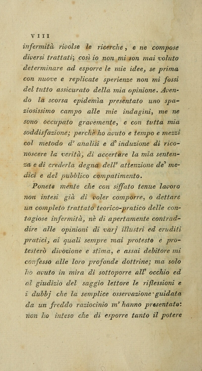 infermità rivolse le ricerche, e ne compose diversi trattati^ così io non mi son mai voluto determinare ad esporre le mie idee^ se prima con nuove e replicate sperienze non mi fossi del tutto assicurato della, mìa opinione. Aven- do la scorsa epidemia presentato uno spa- ziosissimo campo alle mie indagini^ me ne sono occupato gravemente^ e con tutta mia soddisfazione; perche ho avuto e tempo e mezzi col metodo d'' analisi e d^ induzione di rico- noscere la veritày di accertare la mia senten- za e di crederla degna delV attenzione de'* me- dici e del pubblico compatimento » Ponete mente che con siffato tenue lavoro non intesi già dd voler comporre^ o dettare un completo trattato teorico-pratico delle con- tagiose infermità^ ne di apertamente contrad- dire alle opinioni di varj illustri ed eruditi praticiy ai quali sempre mai protesto e pro- testerò divozione e stima^ e assai debitore mi CGTìfesso alle loro profonde dottrine; ma solo ho avuto in mira di sottoporre alV occhio ed al giudizio del saggio lettore le riflessioni e i dubbj che la semplice osservazione'guidata da un freddo raziocinio m' hanno presentato', non ho inteso che di esporre tanto il potere