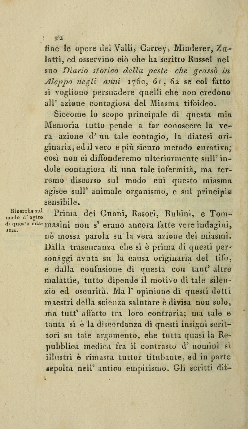 ! S2 fine le opere del Valli, Garrey, Minderer, Za- latti, ed osservino ciò che ha scritto Russel nel suo Diario storico della peste che grasso in Aleppo negli anni 17605 61, 62, se col fatto si vogliono persuadere quelli che noti credono all' azione contagiosa del Miasma tifoideo. Siccome lo scopo principale di questa mia Memoria tutto pende a far conoscere la ve- ra azione d^ un tale contagio, la diatesi ori- ginaria, ed il vero e più sicuro metodo curativo^ così non ci diffonderemo ulteriormente sull' in- dole contagiosa di una tale infermità, ma ter- remo discorso sul modo cui questo miasma agisce suir animale organismo, e sul principia sensibile. mSr^agiro ^^ì^ja del Guani, Rasorì, Rubini, e Tom- di questo mia-jj^asini Hon s' crauo ancora fatte vere indaffinij «ma. ^ _ ... DÒ mossa parola su la vera azione dei miasmi. Dalla trascuranza che si è prima di questi per^ sonàggi avuta su la causa originaria del tifo, e dalla confusione di questa con tant' altre malattie, tutto dipende il motivo di tale silen- zio ed oscurità. Ma V opinione di questi dotti maestri della scienza salutare è divisa non solo, ma tutt' affatto tra loro contraria; ma tale e tanta si è la discordanza di questi insigni scrit- tori su tale argomento, che tutta quasi la Re- pubblica medica fra il contrasto d' uomini sì illustri è rimasta tuttor titubante, ed in parte sepolta nelF antico empirismo. Gii scritti dli-