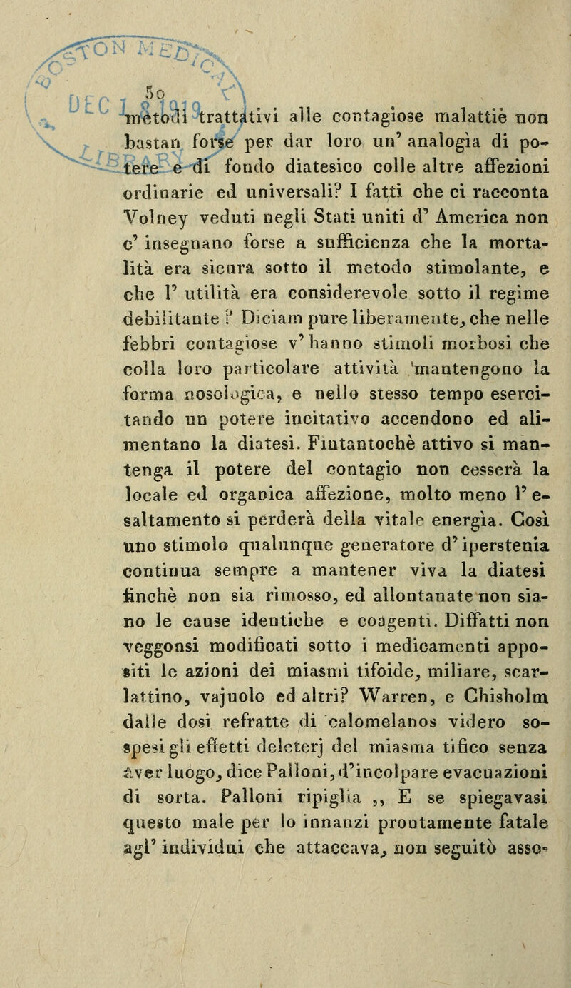 r^ -SuStodi^ratt^tivi alle contagiose malattie non > bastari forse per dar loro un' analogìa di po-^  ' -tere e di fondo diatesico colle altre aiTezioni ordinarie ed universali? I fatti che ci racconta Volney veduti negli Stati uniti d'* America non e' insegnano forse a sufficienza che la morta- lità era sicura sotto il metodo stimolante, e che V utilità era considerevole sotto il regime debilitante ? Diciarn pure liberamente^ che nelle febbri contagiose v'hanno stimoli morbosi che colla loro particolare attività 'mantengono la forma nosobigica, e nello stesso tempo eserci- tando un potere incitativo accendono ed ali- mentano la diatesi. Fintantoché attivo si man- tenga il potere del contagio non cesserà la locale ed organica affezione, molto meno 1' e- saltamente si perderà delia vitale energia. Così uno stimolo qualunque generatore d'iperstenia continua sempre a mantener viva la diatesi finche non sia rimosso, ed allontanate non sia^ no le cause identiche e coagenti. DifFatti non Teggonsi modificati sotto i medicamenti appo- siti le azioni dei miasmi tifoide, miliare, scar- lattine, vajuolo ed altri? Warren, e Ghisholm dalle dosi refratte di calomelanos videro so- spesi gli effetti deleterj del miasma tifico senza iivcr luògo_, dice Palloni, d'incolpare evacuazioni di sorta. Palloni ripiglia ,, E se spiegavasi questo male per lo innanzi prontamente fatale agi' individui che attaccava^ non seguitò assO