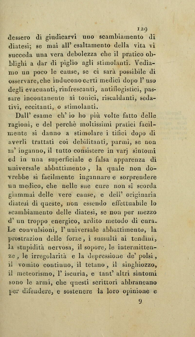 1^9 dessero dì giudicarvi uno scambiamento di diatesi; se mai all' esaltamento della vita vi succeda una vera debolezza che il pratico ob- blighi a dar di piglio agli stimolanti. Vedia- mo un poco le cause, se ci sarà possibile di osservare, che inducono eerti medici dopo T uso degli evacuanti, rinfrescanti^ antiflogistici, pas- sare incontanente ai tonici, riscaldanti, seda- tivi, eccitanti, o stimolanti. Dall' esame eh' io ho più volte fatto delle ragioni, e del perchè moltissimi pratici facil- mente si danno a stimolare i tifici dopo di averli trattati coi debilitanti^ parmi, se non m' inganno, il tutto consistere in varj sintomi ed in una superficiale e falsa apparenza di universale abbattimento , la quale non do- vrebbe sì facilmente ingannare e sorprendere un medico, che nelle sue cure non si scorda giammai delle vere cause, e dell' originaria diatesi di queste,, non essendo effettuabile lo scambiamento delle diatesi, se non per mezzo d' un troppo energico, ardito metodo di cura. Le convulsioni^ F universale abbattimento, la prostrazion delle forze, i sussulti ai tendini, la stupidità nervosa^ il sopore^ le intermitten- ze ^ le irregolarità e la dtipressioae de' polsi, il vomito continuo, il tetano^ il singhiozzo, il meteorismo, 1' iscuria, e tant' altri sintomi sono le armi, che questi scrittori abbrancano per difendere, e sostenere la loro opinione e 9