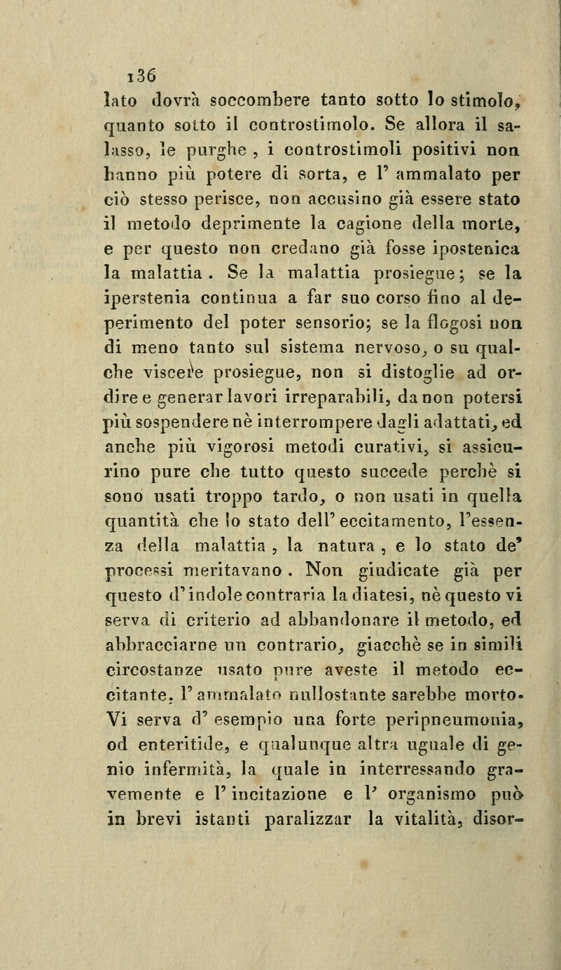 lato dovrà soccombere tanto sotto lo stimolo, quanto sotto il controstimolo. Se allora il sa- lasso, le purghe , i controstimoli positivi non hanno più potere di sorta, e V ammalato per ciò stesso perisce, non accusino già essere stato il metodo deprimente la cagione della morte, e per questo non credano già fosse ipostenica la malattia. Se la malattia prosiegue; se la iperstenia continua a far suo corso fino al de- perimento del poter sensorio, se la flogosi non di meno tanto sul sistema nervoso^ o su qual- clie viscere prosiegue, non si distoglie ad or- dire e generar lavori irreparahiìi, da non potersi più sospendere né interrompere dagli adattati^ ed anche più vigorosi metodi curativi^ si assicu- rino pure che tutto questo succede perchè si sono usati troppo tardo_, o non usati in quella quantità che lo stato dell'eccitamento, l'essen- za della malattia , la natura , e lo stato de' processi meritavano. Non giudicate già per questo d'indole contraria la diatesi, ne questo vi serva di criterio ad abbandonare il metodo, ed abbracciarne un contrario,, giacché se in simili circostanze usato pure aveste il metodo ec- citante, r ammalato nullostante sarebbe morto» Vi serva d' esempio una forte peripneumonia, od enteritide, e qualunque altra uguale di ge- nio infermità, la quale in interressando gra- vemente e V incitazione e V organismo può in brevi istanti paralizzar la vitalità, disor-