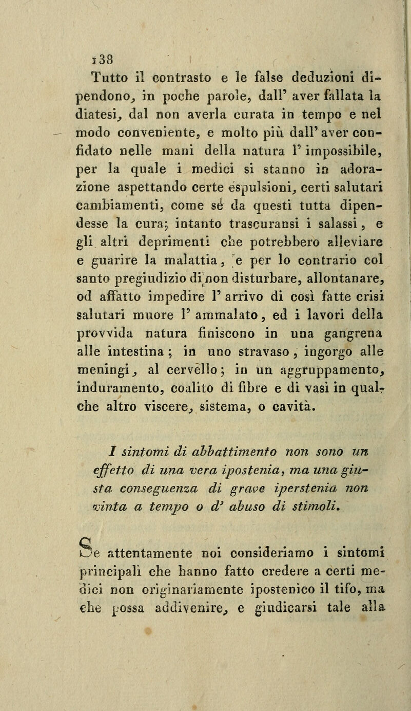 Tutto il contrasto e le false deduzioni di- pendono^ in poche parole, dall' aver fallata la diatesi^ dal non averla curata in tempo e nel modo conveniente, e molto più dall'aver con- fidato nelle mani della natura l'impossibile, per la quale i medici si stantio in adora- zione aspettando certe espulsioni^ certi salutari cambiamenti, come sé da questi tutta dipen- desse la cura, intanto trascuransi i salassi, e gli altri deprimenti die potrebbero alleviare e guarire la malattia, e per lo contrario col santo pregiudizio di^non disturbare, allontanare, od affatto impedire 1' arrivo di così fatte crisi salutari muore 1' ammalato, ed i lavori della provvida natura finiscono in una gangrena alle intestina ; in uno stravaso, ingorgo alle meningi^ al cervèllo; in un aggruppamento, induramento, coalito di fibre e di vasi in qual- che altro viscere^ sistema, o cavità. / sintomi di abbattimento non sono un effetto di una vera ipostenia, ma una giu- sta conseguenza di grave iperstenia non mnta a tempo o d* abuso di stimoli, sue attentamente noi consideriamo i sintomi principali che hanno fatto credere a certi me- dici non originariamente ipostenìco il tifo, ma €he possa addivenire^ e giudicarsi tale alla