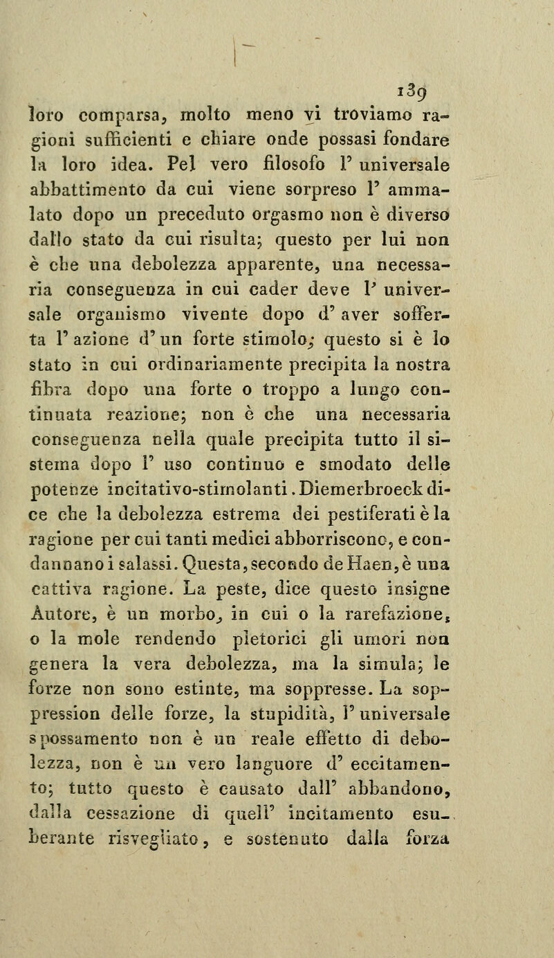 i3gf loro comparsa, molto meno vi troviamo ra- gioni sufficienti e cbiare onde possasi fondare la loro idea. Pel vero filosofo F universale abbattimento da cui viene sorpreso V amma- lato dopo un preceduto orgasmo non è diverso dallo stato da cui risultaj questo per lui non è cbe una debolezza apparente, una necessa- ria conseguenza in cui cader deve P univer- sale organismo vivente dopo d'aver soffer- ta l'azione d'un forte stimolo; questo si è lo stato in cui ordinariamente precipita la nostra fibra dopo una forte o troppo a lungo con- tinuata reazione; non e cbe una necessaria conseguenza nella quale precipita tutto il si- stema dopo F uso continuo e smodato delle potenze incitativo-stimolanti.Diemerbroeck di- ce cbe la debolezza estrema dei pestiferati è la ragione per cui tanti medici abborrisconOj e con- dannano i salassi. Questa,secondo deHaeri5è una eattiva ragione. La peste, dice questo insigne Autore, è un morbo^ in cui o la rarefazione, o la mole rendendo pletorici gli umori noa genera la vera debolezza, ma la simula; le forze non sono estinte, ma soppresse. La sop- pression delle forze, la stupidità, P universale spossamento non è un reale efietto di debo- lezza, non è un vero languore d' eccitamen- to; tutto questo è causato dall' abbandono, dalla cessazione di quell' incitamento esu- berante risvegliato, e sostenuto dalla forza