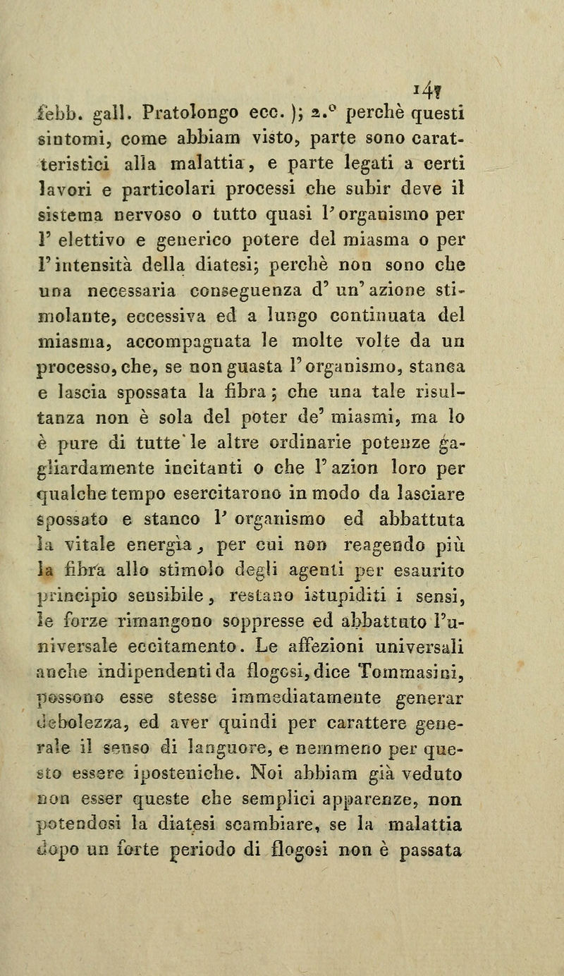 i4f febb. gali. Pratolongo ecc. ); a/^ perchè questi sintomi, come abbiam vistOj parte sono carat- teristici alla malattia, e parte legati a certi lavori e particolari processi che subir deve il sistema nervoso o tutto quasi P organismo per V elettivo e generico potere del miasma o per r intensità della diatesi^ perchè non sono che una necessaria conseguenza d'un'azione sti- molante, eccessiva ed a lungo continuata del miasma, accompagnata le molte volte da un processo, che, se non guasta l'organismo, stanea e lascia spossata la fibra ; che una tale risul- tanza non è sola del poter de' miasmi, ma lo è pure di tutte* le altre ordinarie potenze ga- gliardamente incitanti o che l'azion loro per qualche tempo esercitarono in modo da lasciare spossato e stanco V organismo ed abbattuta la vitale energìa^ per cui non reagendo più la fibrk allo stimolo degli agenti per esaurito principio sensibile, restano istupiditi i sensi, le forze rimangono soppresse ed abbattuto l'u- niversale eccitamento. Le affezioni universali anche indipendenti da flogGsi,dice Tommasini, possono esse stesse immediatamente generar debolezza, ed aver quindi per carattere gene- rale il senso di languore, e nemmeno per que- sto essere iposteniche. Noi abbiam già veduto non esser queste che semplici apparenze, non potendosi la diatesi scambiare, se la malattia