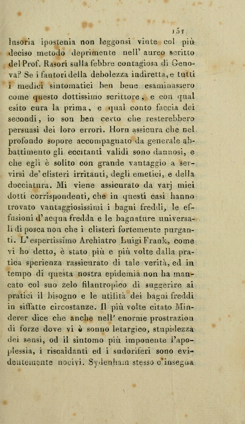 ÌDÌ ìiuovÌB, ipostenia non leggonsi vinte col pia deciso metodo deprimente nelF aureo scritto del Prof. Ràsori sulla febbre contagiosa di Geno- va? Se i fautori della debolezza indiretta,i3 tutti i medici sintomatici ben bene esaaiioassero come questo dottissimo scrittore, e con qual esito cura ìa prima, e qual conto faccia dei secondi, io son ben cetto che resterebbero persuasi dei loro errori. Horn assicura che nel profondo sopore accompagnato da generale ab- battimento gli eccitanti validi sono dannosi, e che egli è solito con grande vantaggio a ser- virsi de'clisteri irritanti^ degli emeticij e della docciatura. Mi viene assicurato da varj miei dotti corrispondenti^ che in questi casi hanno trovato vantaggiosissimi i bagni freddi^ le ef- fusioni d'acqua fredda e le bagnature universa- li di pesca non che i clisteri fortemente purgan- ti. L'espertissimo Archiatro Lui^i Frank, come vi ho detto, è stato più e più volte dalla pra- tica sperienza rassicurato di tale verità, ed in tempo di questa nostra epidemia non ha man- cato col suo zelo filantropico di suggerire ai pratici il bisogno e le utilità dei bagni freddi in siffatte circostanze. 11 più volte citato Min- derer dice che anche neiP enorme prostrazion di forze dove vi è sonno letar^ico^ stupidezza dei sensi, od il sintomo più imponente l'apo- plessia, i riscaldanti ed i sudoriferi sono evi- deuteraente nocivi. Sydenhain stessa c'^insegna