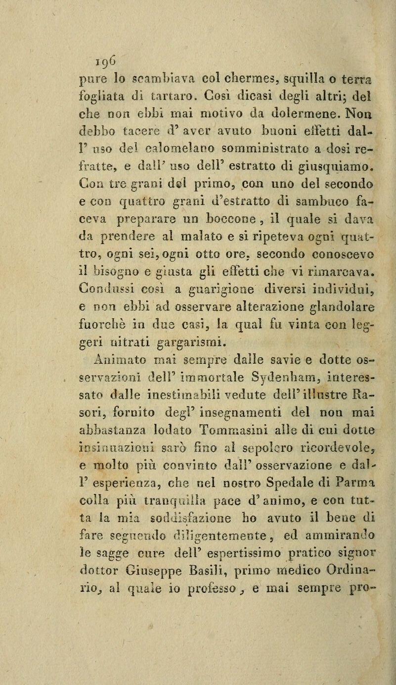 pure lo scambiava col chermes, squilla o terra fogliata di tartaro. Così dicasi degli altrij del che non ebbi mai motivo da dolermene. Noa debbo tacere d' aver avuto buoni eifetti dal- l' oso del calomelano somministrato a dosi re- fratte, e daìF uso delF estratto di giusquiamo. C4orì tre grani dei primo, con uno del secondo e con quattro granì d'estratto di sambuco fa- ceva preparare un boccone , il quale si dava da prendere al malato e si ripeteva ogni quat- tro, ogni sei, ogni otto ore, secondo conoscevo il bisogno e giusta gli effetti che vi rimarcava. Condussi così a guarigione diversi individui, e non ebbi ad osservare alterazione glandolare fuorché in due casi, la qual fu vinta con leg- geri nitrati gargarismi. Animato mai sempre dalle savie e dotte os- servazioni deir immortale Sydenham, interes- sato dalle inestimabili vedute dell'illustre Ra- sori, fornito degF insegnamenti del non mai abbastanza lodato Tommasini alle di cui dotte ipsiiuiazioni sarà fino al sepolcro ricordevoley e molto più convinto dall' osservazione e dal F esperienza, che nel nostro Spedale di Parma colla più traoqiìiiia pace d'animo, e con tut- ta la mia soddisfazione ho avuto il bene di fare segnerulo dììigentemeote, ed ammirando ìe sagge cure dell' espertissimo pratico signor dottor Giuseppe Basili, prima medico Ordina- rio^ al quale io professo ^ e mai sempre prò»