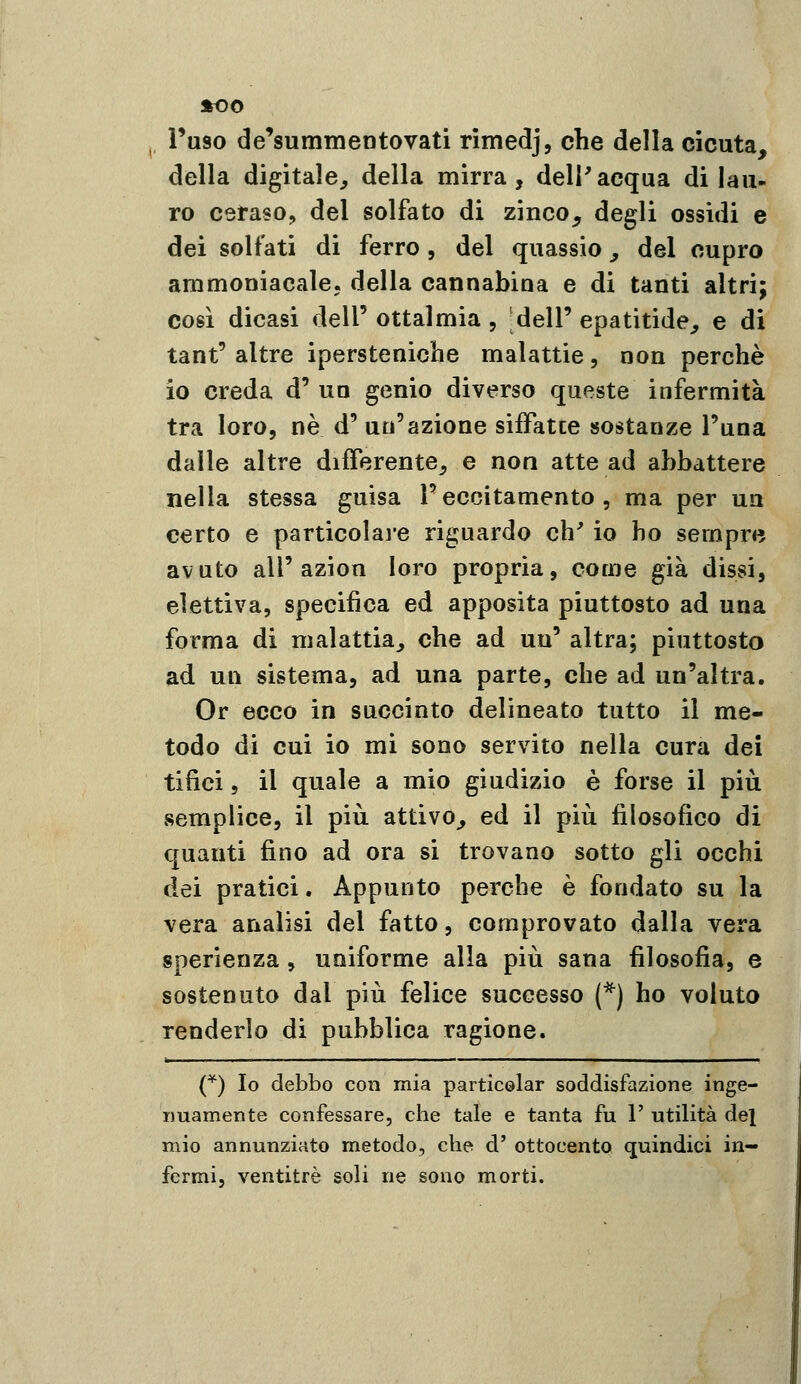 ^ Fuso de'summentovati rimedj, che della cicuta, della digitale^ della mirra, dell'acqua di lau- ro ceraso, del solfato di zinco, degli ossidi e dei solfati di ferro, del quassie, del cupro ammoniacale, della cannabina e di tanti altri; così dicasi dell' ottalmia , dell' epatitide, e di tant'altre ipersteniche malattie, non perchè io creda d' uq genio diverso queste infermità tra loro, ne d' un'azione sifFatce sostanze l'una dalle altre differente^ e non atte ad abbattere nella stessa guisa l'eccitamento, ma per un certo e particolai-e riguardo eh' io ho sempre avuto all'azion loro propria, come già dissi, elettiva, specifica ed apposita piuttosto ad una forma di malattia, che ad un' altra; piuttosto ad un sistema, ad una parte, che ad un'altra. Or ecco in succinto delineato tutto il me- todo di cui io mi sono servito nella cura dei tifici, il quale a mio giudizio è forse il più semplice, il più attivo, ed il più filosofico di quanti fino ad ora si trovano sotto gli occhi dei pratici. Appunto perche è fondato su la vera analisi del fatto, comprovato dalla vera sperienza, uniforme alla più sana filosofia, e sostenuto dal più felice successo (*) ho voluto renderlo di pubblica ragione. (^) Io debbo con mia particolar soddisfazione inge- nuamente confessare, che tale e tanta fu 1' utilità del mio annunziato metodo, che d' ottocento quindici in- fermi, ventitré soli ne sono morti.