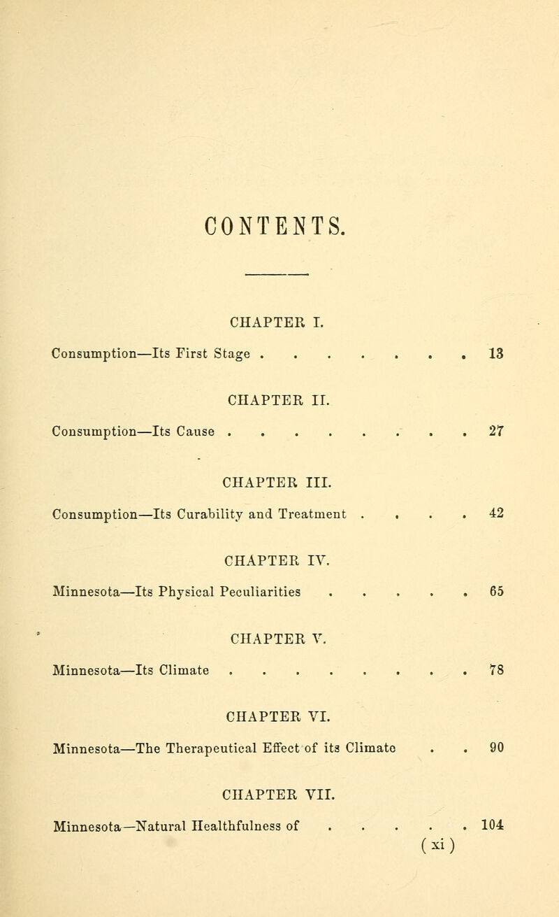 CONTENTS. CHAPTEPw I. Consumption—Its First Stage ....... 13 CHAPTER 11. Consumption—Its Cause ' . . 27 CHAPTER III. Consumption—Its Curability and Treatment .... 42 CHAPTER IV. Minnesota—Its Physical Peculiarities 65 CHAPTER V. Minnesota—Its Climate 78 CHAPTER VL Minnesota—The Therapeutical Effect of its Climate . . 90 CHAPTER VII. Minnesota—Natural Healthfulness of 104