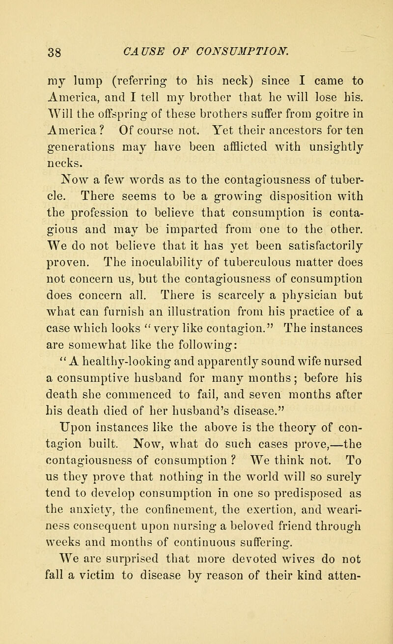 my lump (referring to his neck) since I came to America, and I tell my brother that he will lose his. Will the offspring of these brothers suffer from goitre in America? Of course not. Yet their ancestors for ten generations may have been afflicted with unsightly necks. jN'ow a few words as to the contagiousness of tuber- cle. There seems to be a growing disposition with the profession to believe that consumption is conta- gious and may be imparted from one to the other. We do not believe that it has yet been satisfactorily proven. The inoculability of tuberculous matter does not concern us, but the contagiousness of consumption does concern all. There is scarcely a physician but what can furnish an illustration from his practice of a case which looks  very like contagion. The instances are somewhat like the following:  A healthy-looking and apparently sound wife nursed a consumptive husband for many months; before his death she commenced to fail, and seven months after his death died of her husband's disease. Upon instances like the above is the theory of con- tagion built. Now, what do such cases prove,—the contagiousness of consumption ? We think not. To us they prove that nothing in the world will so surely tend to develop consumption in one so predisposed as the anxiety, the confinement, the exertion, and weari- ness consequent upon nursing a beloved friend through weeks and months of continuous suffering. We are surprised that more devoted wives do not fall a victim to disease by reason of their kind atten-