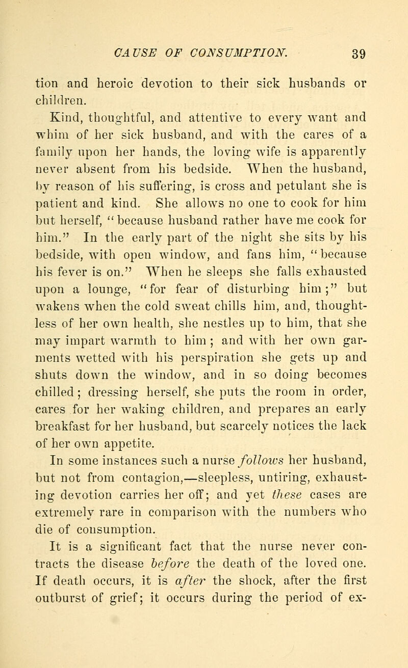 tion and heroic devotion to their sick husbands or children. Kind, thoughtful, and attentive to every want and whim of her sick husband, and with the cares of a family upon her hands, the loving wife is apparently never absent from his bedside. When the husband, by reason of his suffering, is cross and petulant she is patient and kind. She allows no one to cook for him but herself, '' because husband rather have me cook for him. In the early part of the night she sits by his bedside, with open window, and fans him, because his fever is on. When he sleeps she falls exhausted upon a lounge, for fear of disturbing him; but wakens when the cold sweat chills him, and, thought- less of her own health, she nestles up to him, that she may impart warmth to him ; and with her own gar- ments wetted with his perspiration she gets up and shuts down the window, and in so doing becomes chilled; dressing herself, she puts the room in order, cares for her waking children, and prepares an early breakfast for her husband, but scarcely notices the lack of her own appetite. In some instances such a x\uy?,q follows her husband, but not from contagion,—sleepless, untiring, exhaust- ing devotion carries her off; and yet these cases are extremely rare in comparison with the numbers who die of consumption. It is a significant fact that the nurse never con- tracts the disease before the death of the loved one. If death occurs, it is after the shock, after the first outburst of grief; it occurs during the period of ex-