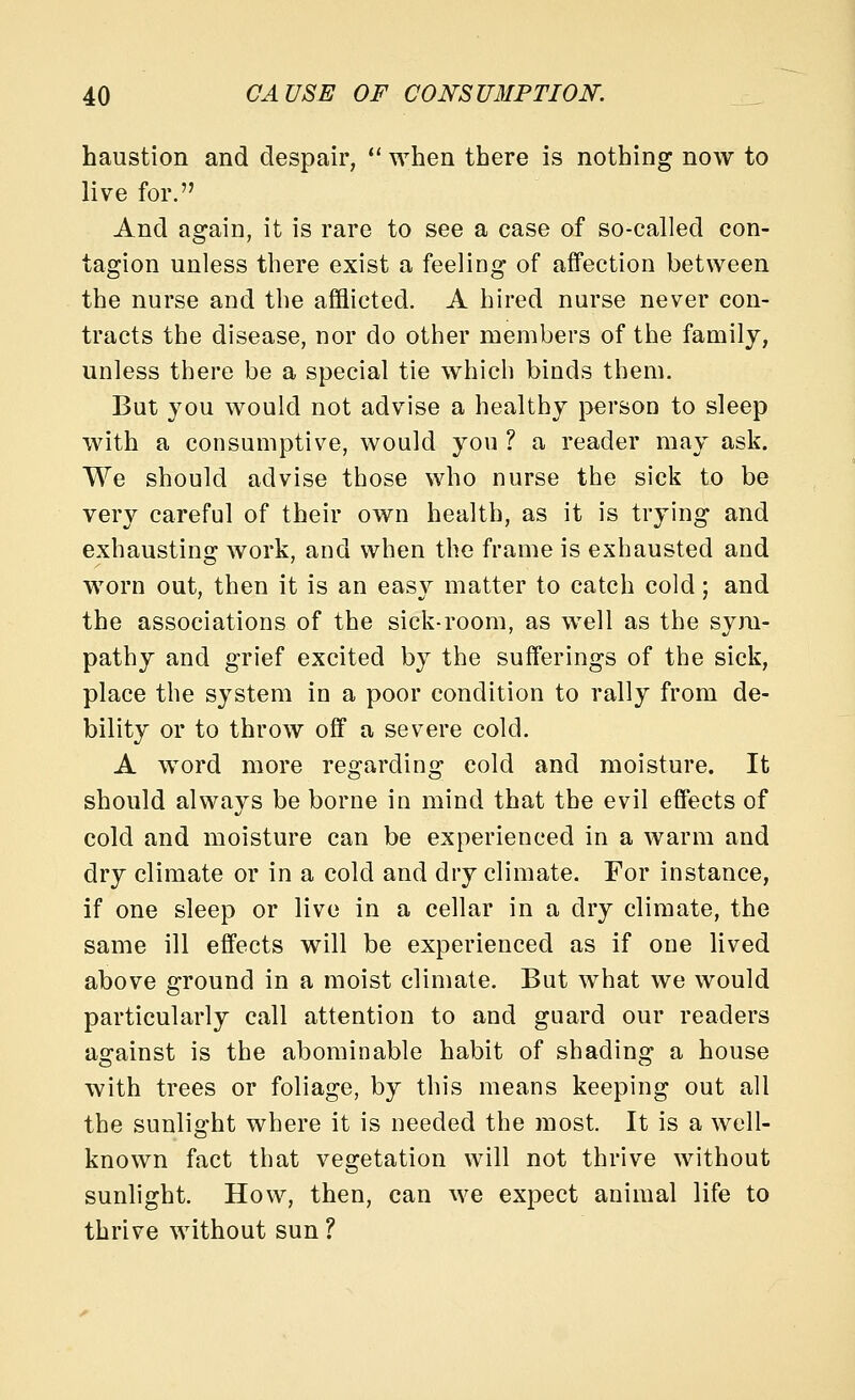 haustion and despair,  when there is nothing now to live for. And again, it is rare to see a case of so-called con- tagion unless there exist a feeling of affection between the nurse and the afflicted. A hired nurse never con- tracts the disease, nor do other members of the family, unless there be a special tie which binds them. But you would not advise a healthy person to sleep with a consumptive, would you ? a reader may ask. We should advise those who nurse the sick to be very careful of their own health, as it is trying and exhausting work, and when the frame is exhausted and worn out, then it is an eas}^ matter to catch cold; and the associations of the sick-room, as well as the sym- pathy and grief excited by the sufferings of the sick, place the system in a poor condition to rally from de- bility or to throw off a severe cold. A word more regarding cold and moisture. It should always be borne in mind that the evil effects of cold and moisture can be experienced in a warm and dry climate or in a cold and dry climate. For instance, if one sleep or live in a cellar in a dry climate, the same ill effects will be experienced as if one lived above ground in a moist climate. But what we would particularly call attention to and guard our readers against is the abominable habit of shading a house with trees or foliage, by this means keeping out all the sunlight where it is needed the most. It is a well- known fact that vegetation will not thrive without sunlight. How, then, can we expect animal life to thrive without sun ?