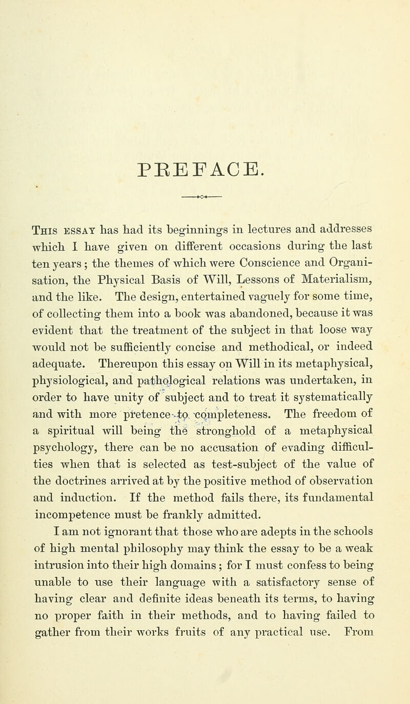 PEEFACE. This essay has had its beginnings in lectures and addresses which I have given on different occasions during the last ten years ; the themes of vs^hich were Conscience and Organi- sation, the Physical Basis of Will, Lessons of Materialism, and the like. The design, entertained vaguely for some time, of collecting them into a book was abandoned, because it was evident that the treatment of the subject in that loose way would not be sufficiently concise and methodical, or indeed adequate. Thereupon this essay on Will in its metaphysical, physiological, and pathological relations was undertaken, in order to have unity of subject and to treat it systematically and with more pretence-tp. ^coinpleteness. The freedom of a spiritual will being the stronghold of a metaphysical psychology, there can be no accusation of evading difficul- ties when that is selected as test-subject of the value of the doctrines arrived at by the positive method of observation and induction. If the method fails there, its fundamental incompetence must be frankly admitted. I am not ignorant that those who are adepts in the schools of high mental philosophy may think the essay to be a weak intrusion into their high domains; for I must confess to being unable to use their language with a satisfactory sense of having clear and definite ideas beneath its terms, to having no proper faith in their methods, and to having failed to gather from their works fruits of any practical use. From