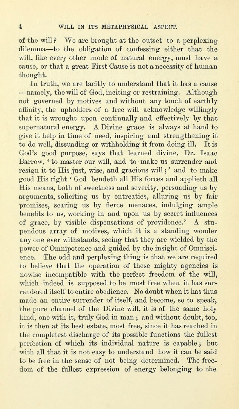 of tlie will ? We are brought at the outset to a perplexing dilemma—to the obligation of confessing either that the will, like every other mode of natural energy, must have a cause, or that a great First Cause is not a necessity of human thought. In truth, we are tacitly to understand that it has a cause —namely, the will of God, inciting or restraining. Although not governed by motives and without any touch of earthly affinity, the upholders of a free will acknowledge willingly that it is wrought upon continually and effectively by that supernatural energy. A Divine grace is always at hand to give it help in time of need, inspiring and strengthening it to do well, dissuading or withholding it from doing ill. It is God's good purpose, says that learned divine, Dr. Isaac Barrow, ' to master our will, and to make us surrender and resign it to His just, wise, and gracious will;' and to make good His right ' God bendeth all His forces and applieth all His means, both of sweetness and severity, persuading us by arguments, soliciting us by entreaties, alluring us by fair promises, scaring us by fierce menaces, indulging ample benefits to us, working in and upon us by secret influences of grace, by visible dispensations of providence.' A stu- pendous array of motives, which it is a standing wonder any one ever withstands, seeing that they are wielded by the power of Omnipotence and guided by the insight of Omnisci- ence. The odd and perplexing thing is that we are required to believe that the operation of these mighty agencies is nowise incompatible with the perfect freedom of the will, which indeed is supposed to be most free when it has sur- rendered itself to entire obedience. No doubt when it has thus made an entire surrender of itself, and become, so to speak, the pure channel of the Divine will, it is of the same holy kind, one with it, truly God in man ; and without doubt, too, it is then at its best estate, most free, since it has reached in the completest discharge of its possible functions the fullest perfection of which its individual nature is capable; but with all that it is not easy to understand how it can be said to be free in the sense of not being determined. The free- dom of the fullest expression of energy belonging to the