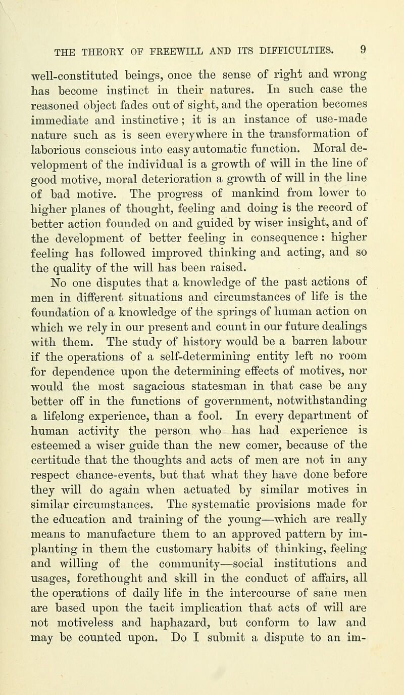 well-constituted beings, once the sense of right and wrong has become instinct in their natures. In such case the reasoned object fades out of sight, and the operation becomes immediate and instinctive ; it is an instance of use-made nature such as is seen everywhere in the transformation of laborious conscious into easy automatic function. Moral de- velopment of the individual is a growth of will in the line of good motive, moral deterioration a growth of will in the line of bad motive. The progress of mankind from lower to higher planes of thought, feeling and doing is the record of better action founded on and guided by wiser insight, and of the development of better feeling in consequence : higher feeling has followed improved thinking and acting, and so the quality of the will has been raised. No one disputes that a knowledge of the past actions of men in different situations and circumstances of life is the foundation of a knowledge of the springs of human action on which we rely in our present and count in our future dealings with them. The study of history would be a barren labour if the operations of a self-determining entity left no room for dependence upon the determining effects of motives, nor would the most sagacious statesman in that case be any better off in the functions of government, notwithstanding a lifelong experience, than a fool. In every department of human activity the person who has had experience is esteemed a wiser guide than the new comer, because of the certitude that the thoughts and acts of men are not in any respect chance-events, but that what they have done before they will do again when actuated by similar motives in similar circumstances. The systematic provisions made for the education and training of the young—which are really means to manufacture them to an approved pattern by im- planting in them the customary habits of thinking, feeling and willing of the community—social institutions and usages, forethought and skill in the conduct of affairs, all the operations of daily life in the intercourse of sane men are based upon the tacit implication that acts of will are not motiveless and haphazard, but conform to law and may be counted upon. Do I submit a dispute to an im-