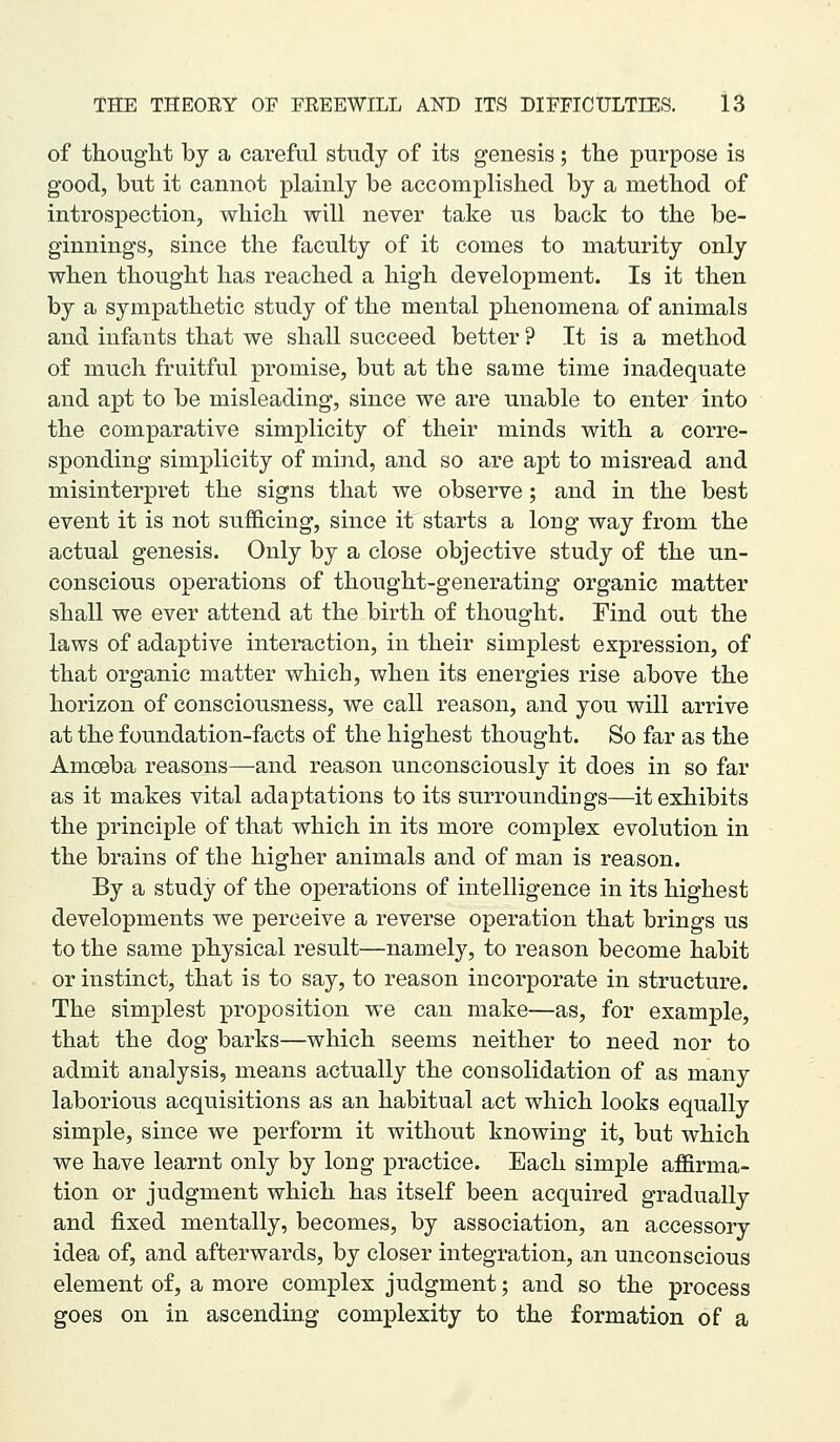 of thought by a careful study of its genesis; the purpose is good, but it cannot plainly be accomplished by a method of introspection, which will never take us back to the be- ginnings, since the faculty of it comes to maturity only when thought has reached a high development. Is it then by a sympathetic study of the mental phenomena of animals and infants that we shall succeed better ? It is a method of much fruitful promise, but at the same time inadequate and apt to be misleading, since we are unable to enter into the comparative simplicity of their minds with a corre- sponding simplicity of mind, and so are apt to misread and misinterpret the signs that we observe; and in the best event it is not sufficing, since it starts a long way from the actual genesis. Only by a close objective study of the un- conscious operations of thought-generating organic matter shall we ever attend at the birth of thought. Find out the laws of adaptive interaction, in their simplest expression, of that organic matter which, when its energies rise above the horizon of consciousness, we call reason, and you will arrive at the foundation-facts of the highest thought. So far as the Amoeba reasons—and reason unconsciously it does in so far as it makes vital adaptations to its surroundings—it exhibits the principle of that which in its more complex evolution in the brains of the higher animals and of man is reason. By a study of the operations of intelligence in its highest developments we perceive a reverse operation that brings us to the same physical result—namely, to reason become habit or instinct, that is to say, to reason incorporate in structure. The simplest proposition we can make—as, for example, that the dog barks—which seems neither to need nor to admit analysis, means actually the consolidation of as many laborious acquisitions as an habitual act which looks equally simple, since we perform it without knowing it, but which we have learnt only by long practice. Each simple affirma- tion or judgment which has itself been acquired gradually and fixed mentally, becomes, by association, an accessory idea of, and afterwards, by closer integration, an unconscious element of, a more complex judgment; and so the process goes on in ascending complexity to the formation of a