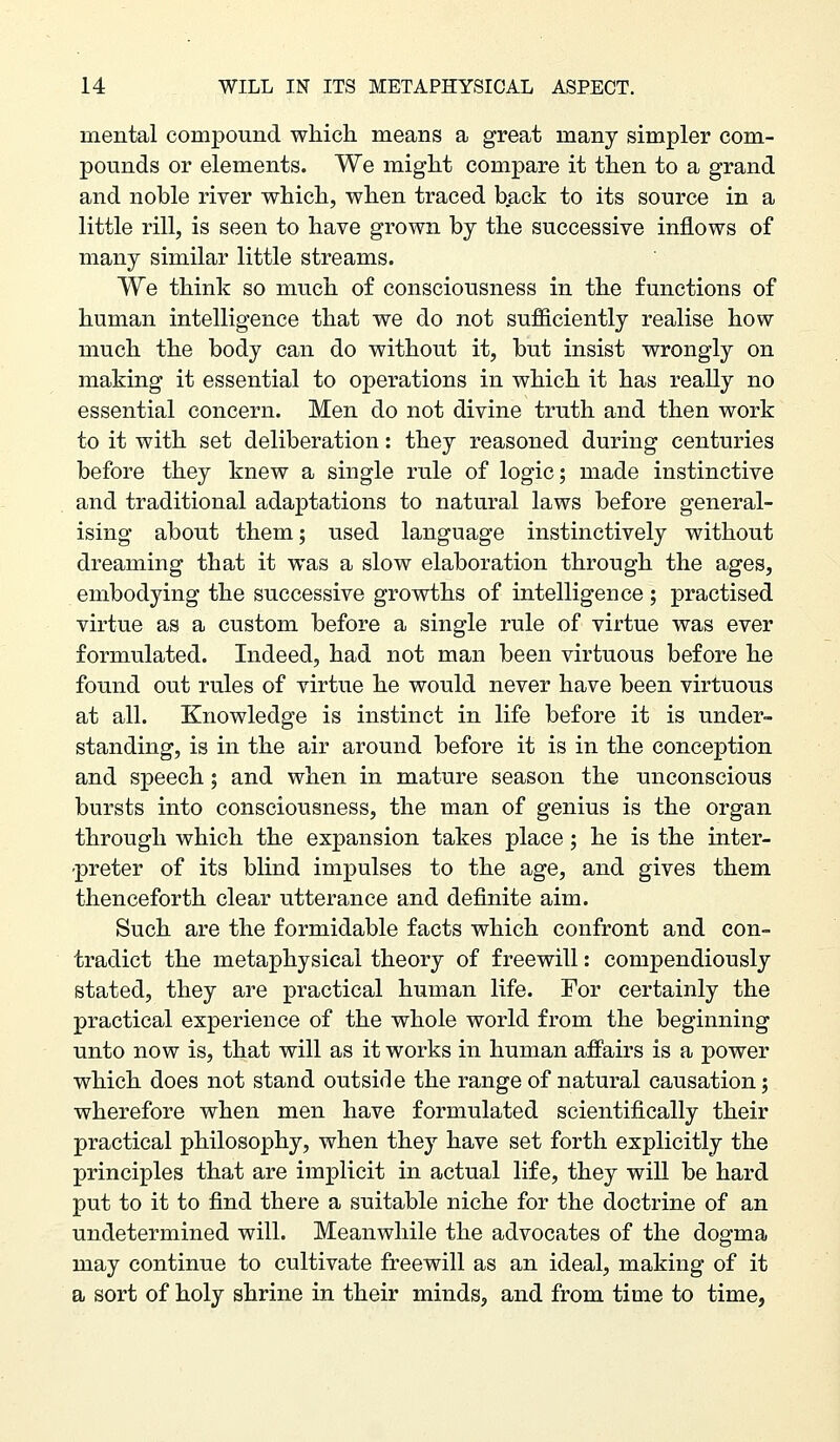 mental compound which means a great many simpler com- pounds or elements. We might compare it then to a grand and noble river which, when traced back to its source in a little rill, is seen to have grown by the successive inflows of many similar little streams. We think so much of consciousness in the functions of human intelligence that we do not sufficiently realise how much the body can do without it, but insist wrongly on making it essential to operations in which it has really no essential concern. Men do not divine truth and then work to it with set deliberation: they reasoned during centuries before they knew a single rule of logic; made instinctive and traditional adaptations to natural laws before general- ising about them; used language instinctively without dreaming that it was a slow elaboration through the ages, embodying the successive growths of intelligence; practised virtue as a custom before a single rule of virtue was ever formulated. Indeed, had not man been virtuous before he found out rules of virtue he would never have been virtuous at all. Knowledge is instinct in life before it is under- standing, is in the air around before it is in the conception and speech; and when in mature season the unconscious bursts into consciousness, the man of genius is the organ through which the expansion takes place; he is the inter- preter of its blind impulses to the age, and gives them thenceforth clear utterance and definite aim. Such are the formidable facts which confront and con- tradict the metaphysical theory of freewill: compendiously stated, they are practical human life. For certainly the practical experience of the whole world from the beginning unto now is, that will as it works in human affairs is a power which does not stand outside the range of natural causation; wherefore when men have formulated scientifically their practical philosophy, when they have set forth explicitly the principles that are implicit in actual life, they will be hard put to it to find there a suitable niche for the doctrine of an undetermined will. Meanwhile the advocates of the dogma may continue to cultivate freewill as an ideal, making of it a sort of holy shrine in their minds, and from time to time,