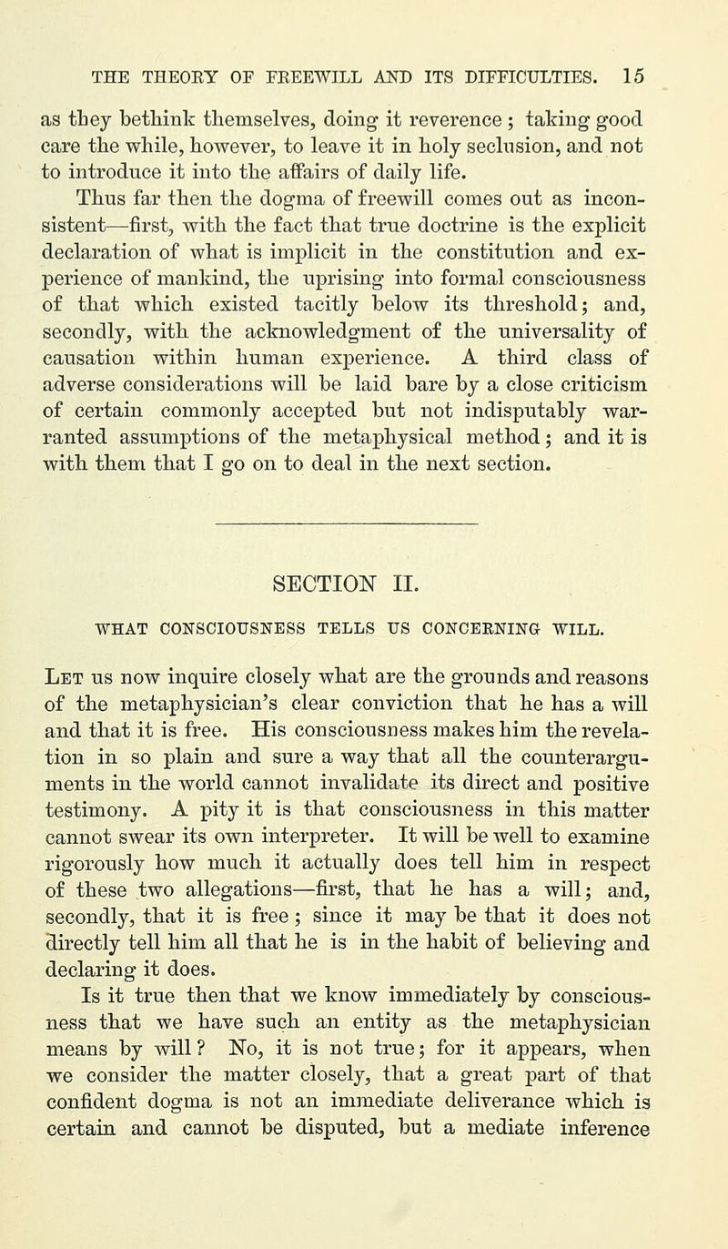 as tbey bethink themselves, doing it reverence ; taking good care the while, however, to leave it in holy seclusion, and not to introduce it into the affairs of daily life. Thus far then the dogma of freewill comes out as incon- sistent—first, with the fact that true doctrine is the explicit declaration of what is implicit in the constitution and ex- perience of mankind, the uprising into formal consciousness of that which existed tacitly below its threshold; and, secondly, with the acknowledgment of the universality of causation within human experience. A third class of adverse considerations will be laid bare by a close criticism of certain commonly accepted but not indisputably war- ranted assumptions of the metaphysical method; and it is with them that I go on to deal in the next section. SECTION II. WHAT CONSCIOUSNESS TELLS US CONCEENING WILL. Let us now inquire closely what are the grounds and reasons of the metaphysician's clear conviction that he has a will and that it is free. His consciousness makes him the revela- tion in so plain and sure a way that all the counterargu- ments in the world cannot invalidate its direct and positive testimony. A pity it is that consciousness in this matter cannot swear its own interpreter. It will be well to examine rigorously how much it actually does tell him in respect of these two allegations—first, that he has a will; and, secondly, that it is free; since it may be that it does not directly tell him all that he is in the habit of believing and declaring it does. Is it true then that we know immediately by conscious- ness that we have such an entity as the metaphysician means by will ? No, it is not true; for it appears, when we consider the matter closely, that a great part of that confident dogma is not an immediate deliverance which is certain and cannot be disputed, but a mediate inference