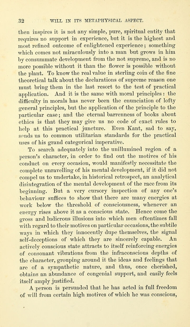 then inspires it is not any simple, pure, spiritual entity tliat requires no support in experience, but it is tlie highest and most refined outcome of enlightened experience; something which comes not miraculously into a man but grows in him by consummate development from the not supreme, and is no more possible without it than the flower is possible without the plant. To know the real value in sterling coin of the fine theoretical talk about the declarations of supreme reason one must bring them in the last resort to the test of practical application. And it is the same with moral principles : the difficulty in morals has never been the enunciation of lofty general principles, but the application of the principle to the particular case; and the eternal barrenness of books about ethics is that they may give us no code of exact rules to help at this practical juncture. Even Kant, sad to say, sends us to common utilitarian standards for the practical uses of his grand categorical imperative. To search, adequately into the unillumined region of a person's character, in order to find out the motives of his conduct on every occasion, would manifestly necessitate the complete unravelling of his mental development, if it did not compel us to undertake, in historical retrospect, an analytical disintegration of the mental development of the race from its beginning. But a very cursory inspection of any one's behaviour suffices to show that there are many energies at work below the threshold of consciousness, whenever an energy rises above it as a conscious state. Hence come the gross and ludicrous illusions into which men oftentimes fall with regard to their motives on particular occasions, the subtile ways in which they innocently dupe themselves, the signal self-deceptions of which they are sincerely ca.pable. An actively conscious state attracts to itself reinforcing energies of consonant vibrations from the infraconscious depths of the character, grouping around it the ideas and feelings that are of a sympathetic nature, and thus, once cherished, obtains an abundance of congenial support, and easily feels itself amply justified. A person is persuaded that he has acted in full freedom of will from certain high motives of which he was conscious,