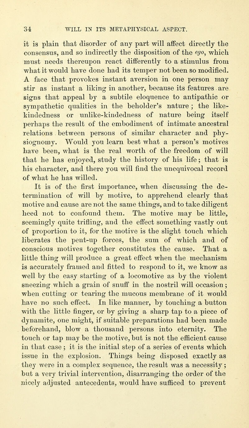 it is plain that disorder of any part will affect directly the consensus, and so indirectly the disposition of the ego^ which must needs thereupon react differently to a stimulus from what it would have done had its temper not been so modified. A face that provokes instant aversion in one person may stir as instant a liking in another, because its features . are signs that appeal by a subtile eloquence to antipathic or sympathetic qualities in the beholder's nature ; the like- kindedness or unlike-kindedness of nature being itself perhaps the result of the embodiment of intimate ancestral relations . between persons of similar character and phy- siognomy. Would you learn best what a person's motives have been, what is the real worth of the freedom of will that he has enjoyed, study the history of his life; that is his character, and there you will find the unequivocal record of what he has willed. It is of the first importance, when discussing the de- termination of will by motive, to apprehend clearly that motive and cause are not the same things, and to take diligent heed not to confound them. The motive may be little, seemingly quite trifling, and the effect something vastly out of proportion to it, for the motive is the slight touch which liberates the pent-up forces, the sum of which and of conscious motives together constitutes the cause. That a little thing will produce a great effect when the mechanism is accurately framed and fitted to respond to it, we know as well by the easy starting of a locomotive as by the violent sneezing which a grain of snuff in the nostril will occasion; when cutting or tearing the mucous membrane of it would have no such effect. In like manner, by touching a button with the little finger, or by giving a sharp tap to a piece of dynamite, one might, if suitable preparations had been made beforehand, blow a thousand persons into eternity. The touch or tap may be the motive, but is not the efficient cause in that case ; it is the initial step of a series of events which issue in the explosion. Things being disposed exactly as they were in a complex sequence, the result was a necessity; but a very trivial intervention, disarranging the order of the nicely adjusted antecedents, would have sufficed to prevent