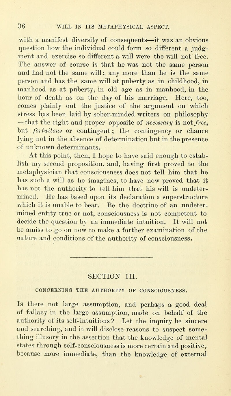 witli a manifest diversity of consequents—it was an obvious question liow the individual could form so different a judg- ment and exercise so different a will were the will not free. The answer of course is that he was not the same person and had not the same will; any more than he is the same person and has the same will at puberty as in childhood, in manhood as at puberty, in old age as in manhood, in the hour of death as on the day of his marriage. Here, too, comes plainl}^ out the justice of the argument on which stress has been laid by sober-minded writers on philosophy —that the right and proper opposite of necessary is not free, but fortuitous or contingent; the contingency or chance lying not in the absence of determination but in the presence of unknown determinants. At this point, then, I hope to have said enough to estab- lish my second proposition, and, having first proved to the metaj)hysician that consciousness does not tell him that he has such a will as he imagines, to have now proved that it has not the authority to tell him that his will is undeter- mined. He has based upon its declaration a superstructure which it is unable to bear. Be the doctrine of an undeter- mined entity true or not, consciousness is not competent to decide the question by an immediate intuition. It will not be amiss to go on now to make a further examination of the nature and conditions of the authority of consciousness. SECTION III. CONCERNING THE AUTHORITY OF CONSCIOUSNESS. Is there not large assumption, and perhaps a good deal of fallacy in the large assumption, made on behalf of the authority of its self-intuitions ? Let the inquiry be sincere and searching, and it will disclose reasons to suspect some- thing illusory in the assertion that the knowledge of mental states through self-consciousness is more certain and positive, because more immediate, than the knowledge of external
