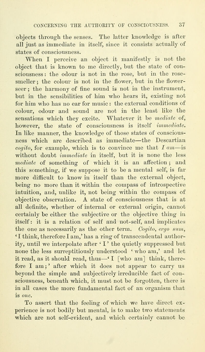 objects tlirougli the senses. The latter knowledge is after all just as immediate in itself, since it consists actually of states of consciousness. When I perceive an object it manifestly is not the object that is known to me directly, but the state of con- sciousness : the odour is not in the rose, but in the rose- smeller ; the colour is not in the flower, but in tbe flower- seer ; the harmony of fine sound is not in the instrument, but in the sensibilities of him who hears it, existing- not for him who has no ear for music: the external conditions of colour, odour and sound are not in the least like the sensations which they excite. Whatever it be mediate of, however, the state of consciousness is itself immediate. In like manner, the knowledge of those states of conscious- ness which are described as immediate—the Descartian cogito, for example, which is to convince me that I am—is without doubt immediate in itself, but it is none the less mediate of something of which it is an aff'ection; and this something, if we suppose it to be a mental self, is far more difficult to know in itself than the external object, being no more than it within the compass of introspective intuition, and, unlike it, not being within the compass of objective observation. A state of consciousness that is at all definite, whether of internal or external origin, cannot certainly be either the subjective or the objective thing in itself: it is a relation of self and not-self, and implicates the one as necessarily as the other term. Cogito, ergo sum, ' I think, therefore I am,' has a ring of transcendental author- ity, until we interpolate after ' I' the quietly suppressed but none the less surreptitiously understood ' who am,' and let it read, as it should read, thus—' I [who am] think, there- fore I am;' after which it does not appear to carry us beyond the simple and subjectively irreducible fact of con- sciousness, beneath which, it must not be forgotten, there is in all cases the more fundamental fact of an organism that is one. To assert that the feeling of which we have direct ex- perience is not bodily but mental, is to make two statements which are not self-evident, and which certainly cannot be