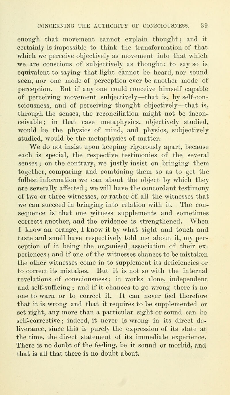 enougli that movement cannot explain thouglit; and it certainly is impossible to think the transformation of that which we perceive objectively as movement into that which we are conscious of subjectively as thought: to say so is equivalent to saying that light cannot be heard, nor sound seen, nor one mode of perception ever be another mode of perception. But if any one could conceive himself capable of perceiving movement subjectively—that is, by self-con- sciousness, and of perceiving thought objectively—that is, through the senses, the reconciliation might not be incon- ceivable ; in that case metaphysics, objectively studied, would be the physics of mind, and physics, subjectively studied, would be the metaphysics of matter. We do not insist upon keeping rigorously apart, because each is special, the respective testimonies of the several senses; on the contrary, we justly insist on bringing them together, comparing and combining them so as to get the fullest information we can about the object by which they are severally affected ; we will have the concordant testimony of two or three witnesses, or rather of all the witnesses that we can succeed in bringing into relation with it. The con- sequence is that one witness supplements and sometimes corrects another, and the evidence is strengthened. When I know an orange, I know it by what sight and touch and taste and smell have respectively told me about it, my per- ception of it being the organised association of their ex- periences ; and if one of the witnesses chances to be mistaken the other witnesses come in to supplement its deficiencies or to correct its mistakes. But it is not so with the internal revelations of consciousness; it works alone, independent and self-sufiicing; and if it chances to go wrong there is no one to wai'n or to correct it. It can never feel therefore that it is wrong and that it requires to be supplemented or set right, any more than a particular sight or sound can be self-corrective; indeed, it never is wrong in its direct de- liverance, since this is purely the expression of its state at the time, the direct statement of its immediate experience. There is no doubt of the feeling, be it sound or morbid, and that is all that there is no doubt about.