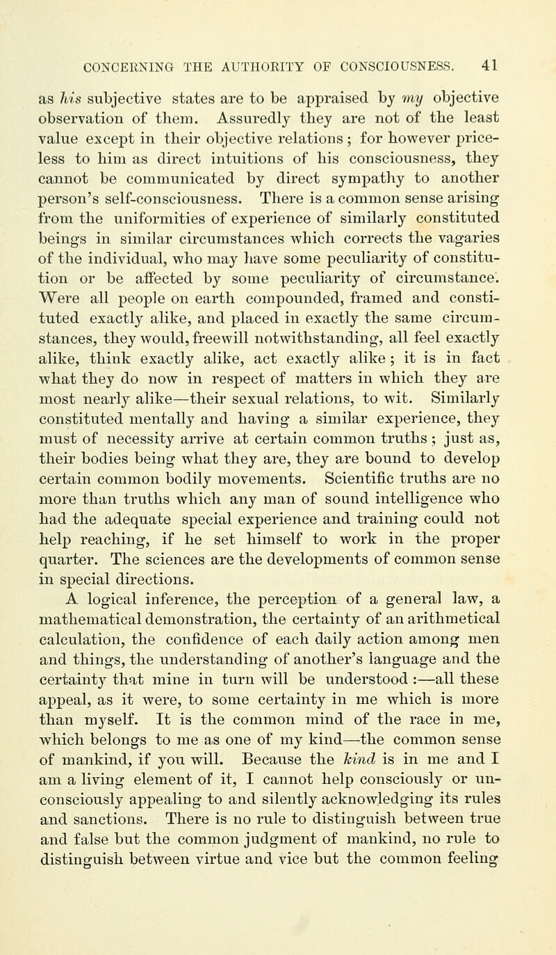 as his subjective states are to be appraised by my objective observation of them. Assuredly tbey are not of tlie least value except in their objective relations; for however price- less to him as direct intuitions of his consciousness, they cannot be communicated by direct sympathy to another person's self-consciousness. There is a common sense arising from the uniformities of experience of similarly constituted beings in similar circumstances which corrects the vagaries of the individual, who may have some peculiarity of constitu- tion or be affected by some peculiarity of circumstance. Were all people on earth compounded, framed and consti- tuted exactly alike, and placed in exactly the same circum- stances, they would, freewill notwithstanding, all feel exactly alike, think exactly alike, act exactly alike; it is in fact what they do now in respect of matters in which they are most nearly alike—their sexual relations, to wit. Similarly constituted mentally and having a similar experience, they must of necessity arrive at certain common truths ; just as, their bodies being what they are, they are bound to develop certain common bodily movements. Scientific truths are no more than truths which any man of sound intelligence who had the adequate special experience and training could not help reaching, if he set himself to work in the proper quarter. The sciences are the developments of common sense in special directions. A logical inference, the perception of a general law, a mathematical demonstration, the certainty of an arithmetical calculation, the confidence of each daily action among men and things, the understanding of another's language and the certainty that mine in turn will be understood :—all these appeal, as it were, to some certainty in me which is more than myself. It is the common mind of the race in me, which belongs to me as one of my kind—-the common sense of mankind, if you will. Because the hind is in me and I am a living element of it, I cannot help consciously or un- consciously appealing to and silently acknowledging its rules and sanctions. There is no rule to distinguish between true and false but the common judgment of mankind, no rule to disting-uish between virtue and vice but the common feeling