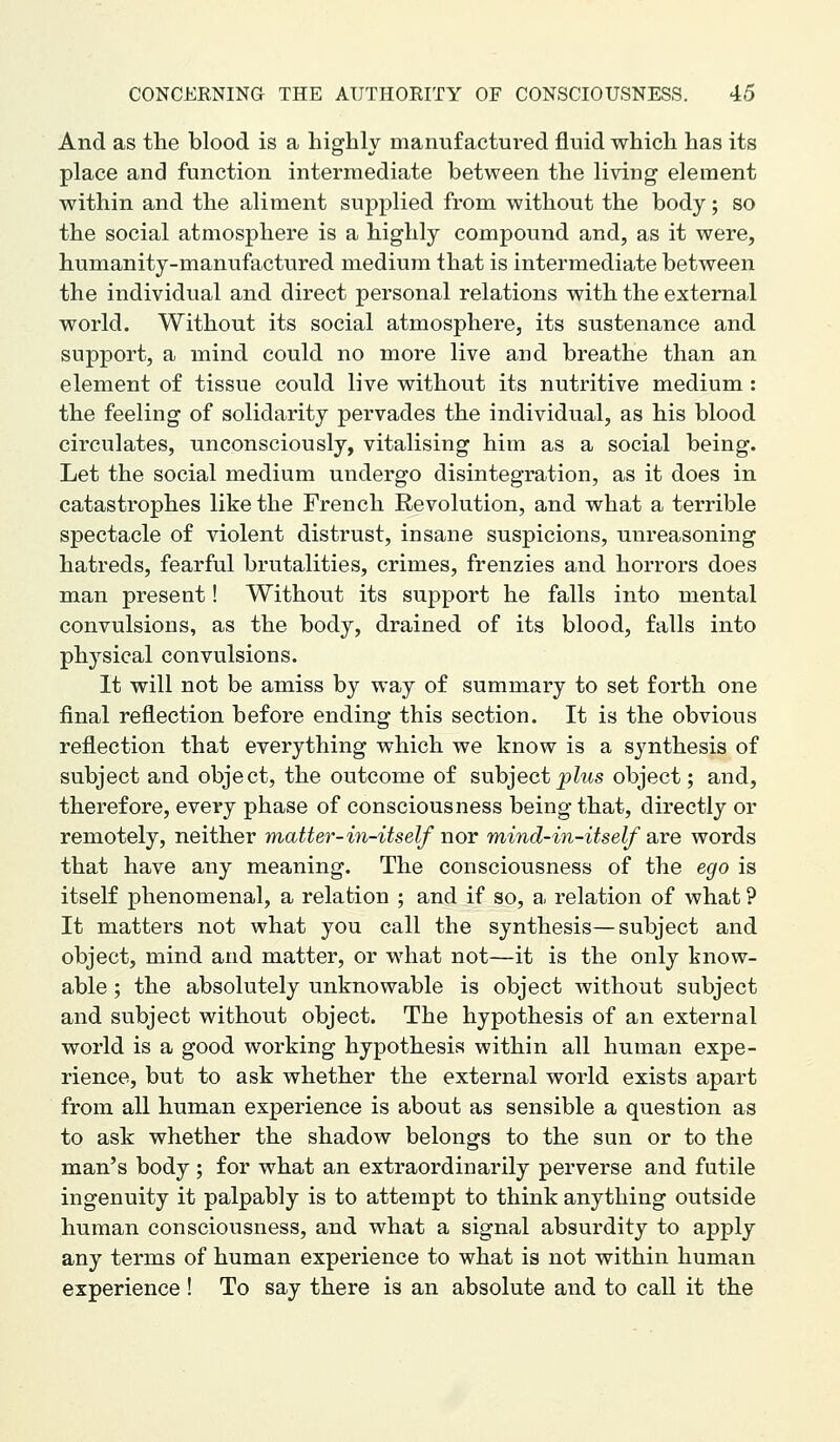 And as the blood is a highly manufactured fluid which has its place and function intermediate between the living element within and the aliment supplied from without the body; so the social atmosphere is a highly compound and, as it were, humanity-manufactured medium that is intermediate between the individual and direct personal relations with the external world. Without its social atmosphere, its sustenance and support, a mind could no more live and breathe than an element of tissue could live without its nutritive medium: the feeling of solidarity pervades the individual, as his blood circulates, unconsciously, vitalising him as a social being. Let the social medium undergo disintegration, as it does in catastrophes like the French Revolution, and what a terrible spectacle of violent distrust, insane suspicions, unreasoning hatreds, fearful brutalities, crimes, frenzies and horrors does man present! Without its support he falls into mental convulsions, as the body, drained of its blood, falls into physical convulsions. It will not be amiss by way of summary to set forth one final reflection before ending this section. It is the obvious reflection that everything which we know is a synthesis of subject and object, the outcome of subject_p?ws object; and, therefore, every phase of consciousness being that, directly or remotely, neither matter-in-itself nor mind-in-itself are words that have any meaning. The consciousness of the ego is itself phenomenal, a relation ; and if so, a. relation of what ? It matters not what you call the synthesis—subject and object, mind and matter, or what not—it is the only know- able ; the absolutely unknowable is object without subject and subject without object. The hypothesis of an external world is a good working hypothesis within all human expe- rience, but to ask whether the external world exists apart from all human experience is about as sensible a question as to ask whether the shadow belongs to the sun or to the man's body ; for what an extraordinarily perverse and futile ingenuity it palpably is to attempt to think anything outside human consciousness, and what a signal absurdity to apply any terms of human experience to what is not within human experience ! To say there is an absolute and to call it the