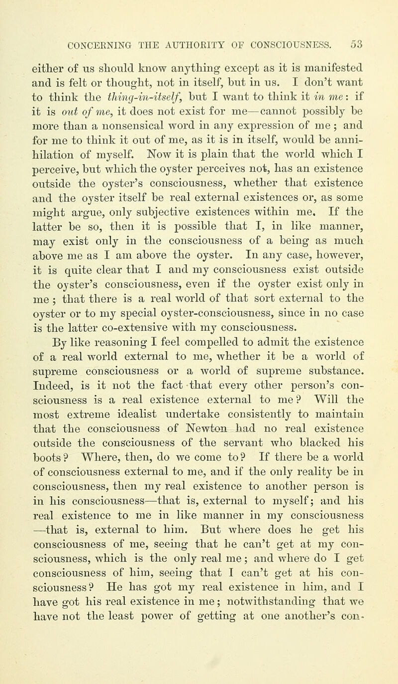 either of us should know anything except as it is manifested and is felt or thought, not in itself, but in us. I don't want to think the thing-in-itseJf, but I want to think it in me: if it is out of me, it does not exist for me—cannot possibly be more than a nonsensical word in any expression of me ; and for me to think it out of me, as it is in itself, would be anni- hilation of myself. Now it is plain that the world which I perceive, but which the oyster perceives not, has an existence outside the oyster's consciousness, whether that existence and the oyster itself be real external existences or, as some might argue, only subjective existences within me. If the latter be so, then it is possible that I, in like manner, may exist only in the consciousness of a being as much above me as I am above the oyster. In any case, however, it is quite clear that I and my consciousness exist outside the oyster's consciousness, even if the oyster exist only in me ; that there is a real world of that sort external to the oyster or to my special oyster-consciousness, since in no case is the latter co-extensive with my consciousness. By like reasoning I feel compelled to admit the existence of a real world external to me, whether it be a world of supreme consciousness or a world of supreme substance. Indeed, is it not the fact that every other person's con- sciousness is a real existence external to me'? Will the most extreme idealist undertake consistently to maintain that the consciousness of Newton had no real existence outside the consciousness of the servant who blacked his boots ? Where, then, do we come to ? If there be a world of consciousness external to me, and if the only reality be in consciousness, then my real existence to another person is in his consciousness—that is, external to myself; and his real existence to me in like manner in my consciousness —that is, external to him. But where does he get his consciousness of me, seeing that he can't get at my con- sciousness, which is the only real me; and where do I get consciousness of him, seeing that I can't get at his con- sciousness? He has got my real existence in him, and I have got his real existence in me; notwithstanding that we have not the least power of getting at one another's con-