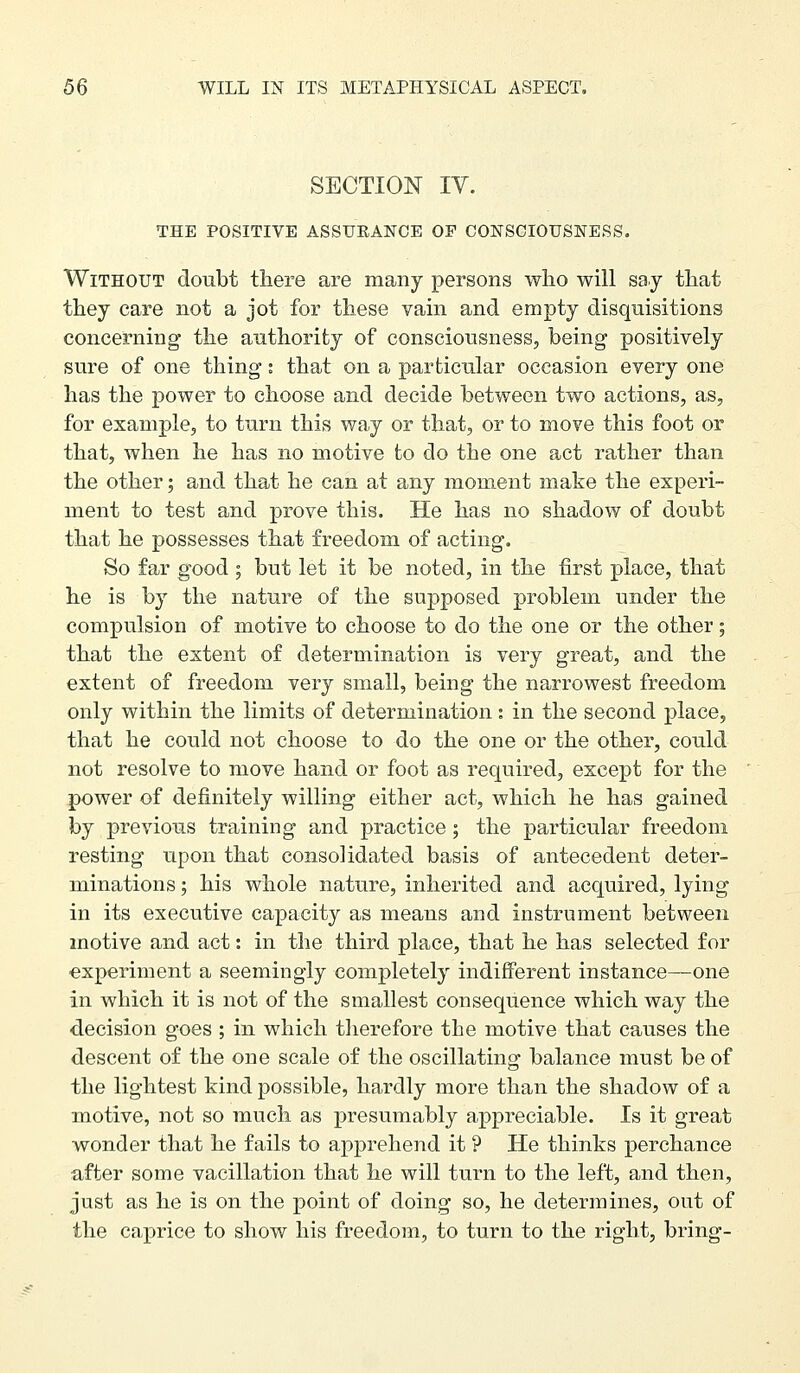 SECTION IV. THE POSITIVE ASSUEANCE OP CONSGIOUSNESS. Without doubt there are many persons wlio will say that they care not a jot for these vain and empty disquisitions concerning the authority of consciousnesSj being positively sure of one thing: that on a particular occasion every one has the power to choose and decide between two actions, as, for example, to turn this way or that, or to move this foot or that, when he has no motive to do the one act rather than the other; and that he can at any moment make the experi- ment to test and prove this. He has no shadow of doubt that he possesses that freedom of acting. So far good ; but let it be noted, in the first place, that he is by the nature of the supposed problem under the compulsion of motive to choose to do the one or the other; that the extent of determination is very great, and the extent of freedom very small, being the narrowest freedom only within the limits of determination : in the second place, that he could not choose to do the one or the other, could not resolve to move hand or foot as required, except for the power of definitely willing either act, which he has gained by previous training and practice; the particular freedom resting upon that consolidated basis of antecedent deter- minations ; his whole nature, inherited and acquired, lying in its executive capacity as means and instrument between motive and act: in the third place, that he has selected for ■experiment a seemingly completely indifferent instance—one in which it is not of the smallest consequence which way the decision goes ; in which therefore the motive that causes the descent of the one scale of the oscillating balance must be of the lightest kind possible, hardly more than the shadow of a motive, not so much as presumably appreciable. Is it great wonder that he fails to apprehend it ? He thinks perchance after some vacillation that he will turn to the left, and then, just as he is on the point of doing so, he determines, out of the caprice to show his freedom, to turn to the right, bring-