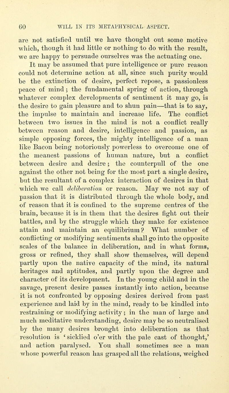 are not satisfied until we have thouglit out some motive whicli, tliough it had little or nothing* to do with the result, we are hai:)py to persuade ourselves was the actuating one. It may be assumed that pure intelligence or pure reason could not determine action at all, since such purity would be the extinction of desire, perfect repose, a passionless peace of mind; the fundamental spring of action, through whatever complex developments of sentiment it may go, is the desire to gain pleasure and to shun pain—that is to say, the impulse to maintain and increase life. The conflict between two issues in the mind is not a conflict really between reason and desire, intelligence and passion, as simple opposing forces, the mighty intelligence of a man like Bacon being notoriously powerless to overcome one of the meanest passions of human nature, but a conflict between desire and desire; the counterpull of the one against the other not being for the most part a single desire, but the resultant of a complex interaction of desires in that which we call deliberation or reason. May we not say of passion that it is distributed through the whole body, and of reason that it is confined to the supreme centres of the brain, because it is in them that the desires fight out their battles, and by the struggle which they make for existence attain and maintain an equilibrium? What number of conflicting or modifying sentiments shall go into the opposite scales of the balance in deliberation, and in what forms, gross or refined, they shall show themselves, will depend partly upon the native capacity of the mind, its natural heritages and aptitudes, and partly upon the degree and character of its development. In the young child and in the savage, present desire passes instantly into action, because it is not confronted by opposing desires derived from past experience and laid by in the mind, ready to be kindled into restraining or modifying activity; in the man of large and much meditative understanding, desire maybe so neutralised by the many desires brought into deliberation as that resolution is ' sicklied o'er with the pale cast of thought,' and action paralysed. You shall sometimes see a man whose powerful reason has grasped all the relations, weighed