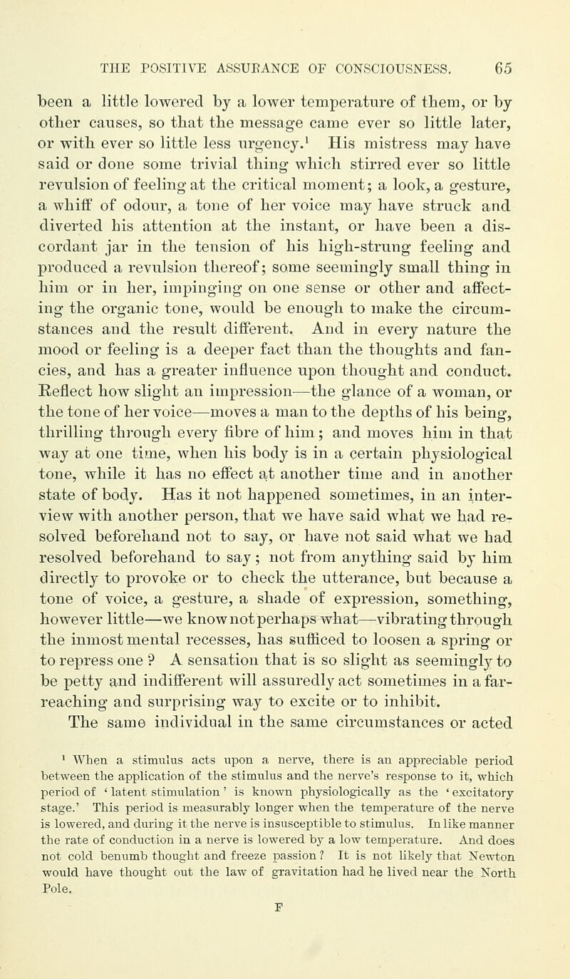 been a little lowered by a lower temperature of them, or by other causes, so that the message came ever so little later, or with ever so little less urgency.' His mistress may have said or done some trivial thing which stirred ever so little revulsion of feeling at the critical moment; a look, a gesture, a whiff of odour, a tone of her voice may have struck and diverted his attention at the instant, or have been a dis- cordant jar in the tension of his high-strung feeling and produced a revulsion thereof; some seemingly small thing in him or in her, impinging on one sense or other and affect- ing the organic tone, would be enough to make the circum- stances and the result different. And in every nature the mood or feeling is a deeper fact than the thoughts and fan- cies, and has a greater influence upon thought and conduct. Reflect how slight an impression—the glance of a woman, or the tone of her voice—moves a man to the depths of his being, thrilling through every fibre of him; and moves him in that way at one time, when his body is in a certain physiological tone, while it has no effect at another time and in another state of body. Has it not happened sometimes, in an inter- view with another person, that we have said what we had re- solved beforehand not to say, or have not said what we had resolved beforehand to say; not from anything said by him directly to provoke or to check the utterance, but because a tone of voice, a gesture, a shade of expression, something, however little—we know not perhaps what—vibrating through the inmost mental recesses, has sufficed to loosen a spring or to repress one ? A sensation that is so slight as seemingly to be petty and indifferent will assuredly act sometimes in a far- reaching and surprising way to excite or to inhibit. The same individual in the same circumstances or acted > When a stimulus acts upon a nerve, there is an appreciable period between the application of the stimulus and the nerve's response to it, which period of ' latent stimulation' is known physiologically as the ' excitatory stage.' This period is measurably longer when the temperature of the nerve is lowered, and during it the nerve is insusceptible to stimulus. In like manner the rate of conduction in a nerve is lowered by a low temperature. And does not cold benumb thought and freeze passion? It is not likel}'-that Newton would have thought out the law of gravitation had he lived near the North Pole. F