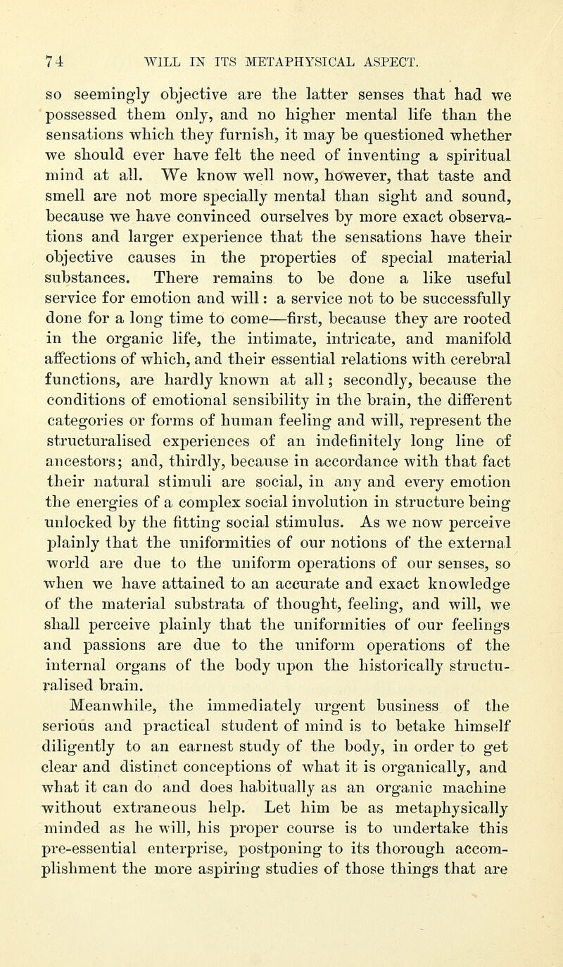 SO seemingly objective are the latter senses tliat had we possessed them only, and no higher mental life than the sensations which they furnish, it may be questioned whether we should ever have felt the need of inventing a spiritual mind at all. We know well now, however, that taste and smell are not more specially mental than sight and sound, because we have convinced ourselves by more exact observa- tions and larger experience that the sensations have their objective causes in the properties of special material substances. There remains to be done a like useful service for emotion and will: a service not to be successfully done for a long time to come—first, because they are rooted in the organic life, the intimate, intricate, and manifold affections of which, and their essential relations with cerebral functions, are hardly known at all; secondly, because the conditions of emotional sensibility in the brain, the different categories or forms of human feeling and will, represent the structuralised experiences of an indefinitely long line of ancestoi's; and, thirdly, because in accordance with that fact their natural stimuli are social, in any and every emotion the energies of a complex social involution in structure being unlocked by the fitting social stimulus. As we now perceive plainly that the uniformities of our notions of the external world are due to the uniform operations of our senses, so when we have attained to an accurate and exact knowledge of the material substrata of thought, feeling, and will, we shall perceive plainly that the uniformities of our feelings and passions are due to the uniform operations of the internal organs of the body upon the historically structu- ral ised brain. Meanwhile, the immediately urgent business of the serious and practical student of mind is to betake himself diligently to an earnest study of the body, in order to get clear and distinct conceptions of what it is organically, and what it can do and does habitually as an organic machine without extraneous help. Let him be as metaphysically minded as he will, his proper course is to undertake this pre-essential enterprise^ postponing to its thorough accom- plishment the more aspiring studies of those things that are