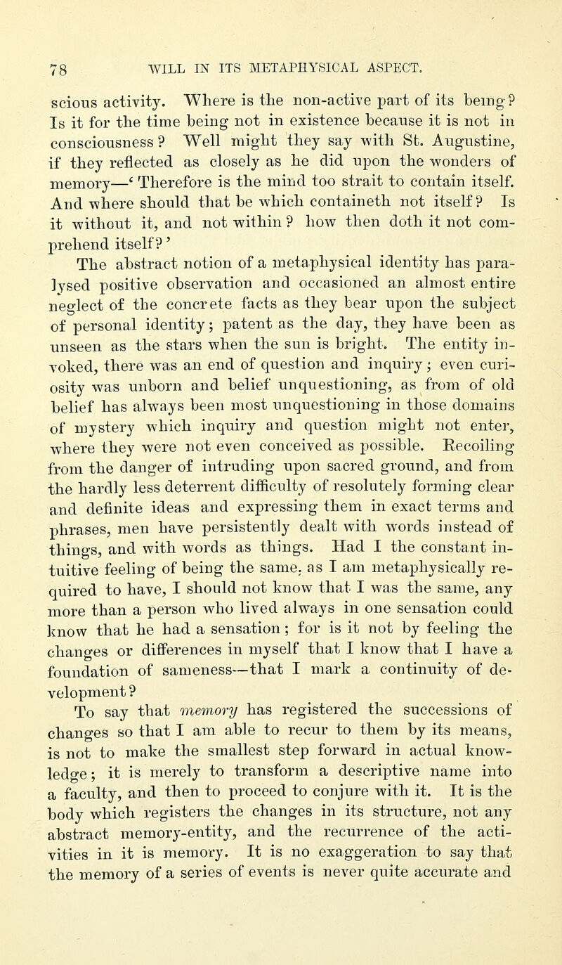 scious activity. Where is tlie non-active part of its being? Is it for the time being not in existence because it is not in consciousness ? Well might they say with St. Augustine, if they reflected as closely as he did upon the v^onders of memory—' Therefore is the mind too strait to contain itself. And where should that be which containeth not itself? Is it without it, and not within ? how then doth it not com- prehend itself?' The abstract notion of a metaphysical identity has para- lysed positive observation and occasioned an almost entire neglect of the concrete facts as they bear upon the subject of personal identity; patent as the day, they have been as unseen as the stars when the sun is bright. The entity in- voked, there was an end of question and inquiry; even curi- osity was unborn and belief unquestioning, as from of old belief has always been most unquestioning in those domains of mystery which inquiry and question might not enter, where they were not even conceived as possible. Eecoiling from the danger of intruding upon sacred ground, and from the hardly less deterrent difficulty of resolutely forming clear and definite ideas and expressing them in exact terms and phrases, men have persistently dealt with words instead of things, and with words as things. Had I the constant in- tuitive feeling of being the same, as I am metaphysically re- quired to have, I should not know that I was the same, any more than a person who lived always in one sensation could know that he had a sensation; for is it not by feeling the changes or differences in myself that I know that I have a foundation of sameness—that I mark a continuity of de- velopment ? To say that memory has registered the successions of changes so that I am able to recur to them by its means, is not to make the smallest step forward in actual know- ledge ; it is merely to transform a descriptive name into a faculty, and then to proceed to conjure with it. It is the body which registers the changes in its structure, not any abstract memory-entity, and the recurrence of the acti- vities in it is memory. It is no exaggeration to say that the memory of a series of events is never quite accurate and