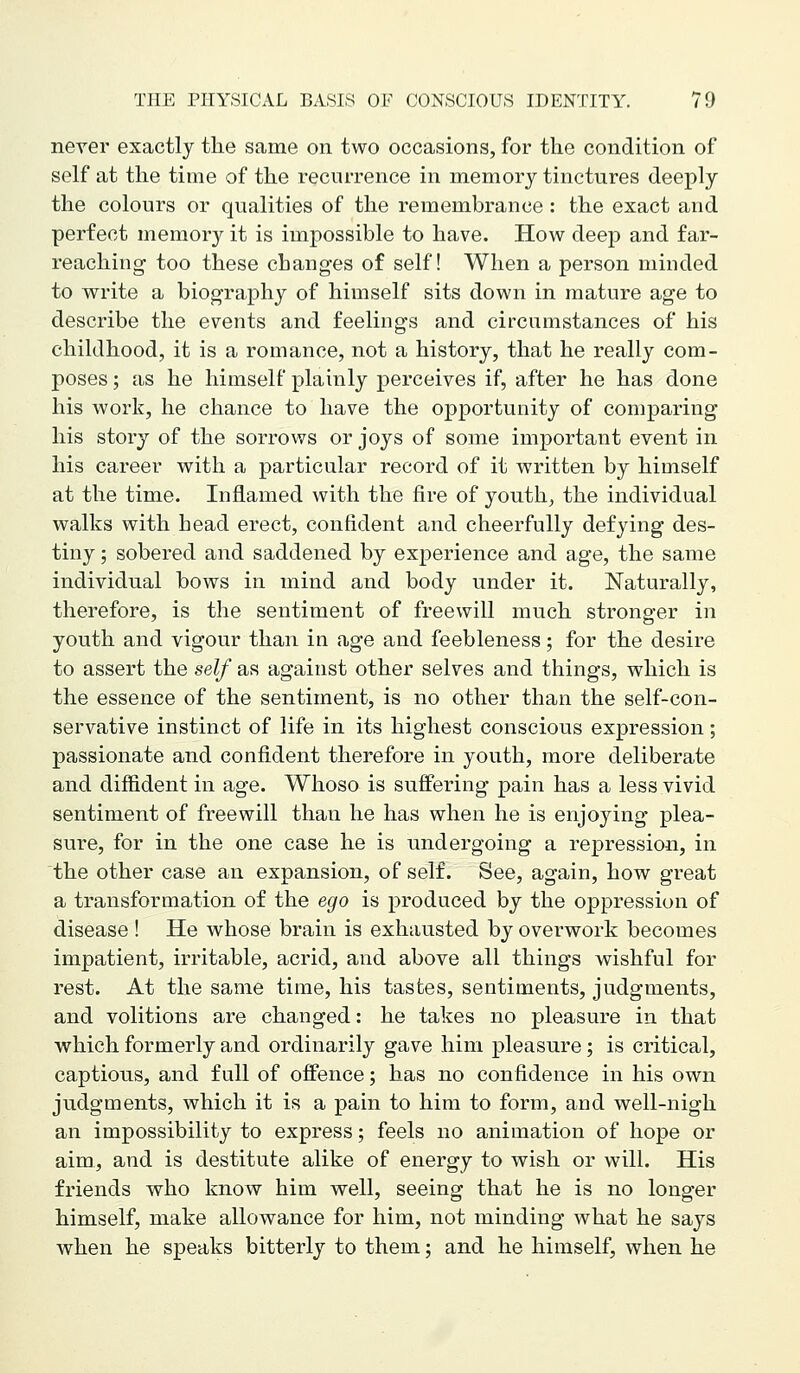 never exactly the same on two occasions, for the condition of self at the time of the recurrence in memory tinctures deeply the colours or qualities of the remembrance: the exact and perfect memory it is impossible to have. How deep and far- reaching- too these changes of self! When a person minded to write a biography of himself sits down in mature age to describe the events and feelings and circumstances of his childhood, it is a romance, not a history, that he really com- poses ; as he himself plainly perceives if, after he has done his work, he chance to have the opportunity of comparing his story of the sorrows or joys of some important event in his career with a particular record of it written by himself at the time. Inflamed with the fire of youth, the individual walks with head erect, confident and cheerfully defying des- tiny ; sobered and saddened by experience and age, the same individual bows in mind and body under it. Naturally, therefore, is the sentiment of freewill much stronger in youth and vigour than in age and feebleness; for the desire to assert the self as against other selves and things, which is the essence of the sentiment, is no other than the self-con- servative instinct of life in its highest conscious expression; passionate and confident therefore in youth, more deliberate and diffident in age. Whoso is suffering pain has a less vivid sentiment of freewill than he has when he is enjoying plea- sure, for in the one case he is undergoing a repression, in the other case an expansion, of self. See, again, how great a transformation of the ego is produced by the oppression of disease ! He whose brain is exhausted by overwork becomes impatient, irritable, acrid, and above all things wishful for rest. At the same time, his tastes, sentiments, judgments, and volitions are changed: he takes no pleasure in that which formerly and ordinarily gave him pleasure; is critical, captious, and full of offence; has no confidence in his own judgments, which it is a pain to him to form, and well-nigh an impossibility to express; feels no animation of hope or aim, and is destitute alike of energy to wish or will. His friends who know him well, seeing that he is no longer himself, make allowance for him, not minding Avhat he says when he speaks bitterly to them; and he himself, when he