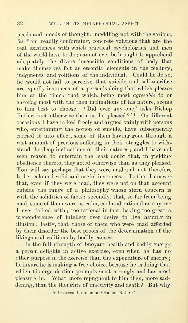 needs and moods of thought; meddling not with the various, far from readily conforming, concrete volitions that are the real existences with which practical psychologists and men of the world have to do; cannot ever be brought to apprehend adequately the divers insensible conditions of body that make themselves felt as essential elements in the feelings, judgments and volitions of the individual. Could he do so, he would not fail to perceive that suicide and self-sacrifice are equally instances of a person's doing that which pleases him at the time ; that which, being most agreeable to or agreeing most with the then inclinations of his nature, seems to him best to choose. ' Did ever any one,' asks Bishop Butler, ' act otherwise than as he pleased ? '' On different occasions I have talked freely and argued vainly with persons who, entertaining the notion of suicide, have subsequently carried it into effect, some of them having gone through a vast amount of previous suffering in their struggles to with- stand the deep inclinations of their natures; and I have not seen reason to entertain the least doubt that, in yielding obedience thereto, they acted otherwise than as they pleased. You will say perhaps that they were mad and not therefore to be reckoned valid and useful instances. To that I answer that, even if they were mad, they were not on that account outside the range of a philosophy whose stern concern is with the solidities of facts : secondly, that, so far from being mad, some of them were as calm, cool and rational as any one I ever talked with; too rational in fact, having too great a preponderance of intellect over desire to live happily in illusion : lastly, that those of them who were mad afforded by their disorder the best proofs of the determination of the likings and volitions by bodily causes. In the full strength of buoyant health and bodily energy a person delights in active exercise, even when he has no other purpose in the exercise than the expenditure of energy ; he is sure he is making a free choice, because he is doing that which his organisation prompts most strongly and has most pleasure in. What more repugnant to him then, more sad- dening, than the thoughts of inactivity and death ? But why ' In Ms second sermon on ' Human Nature.'