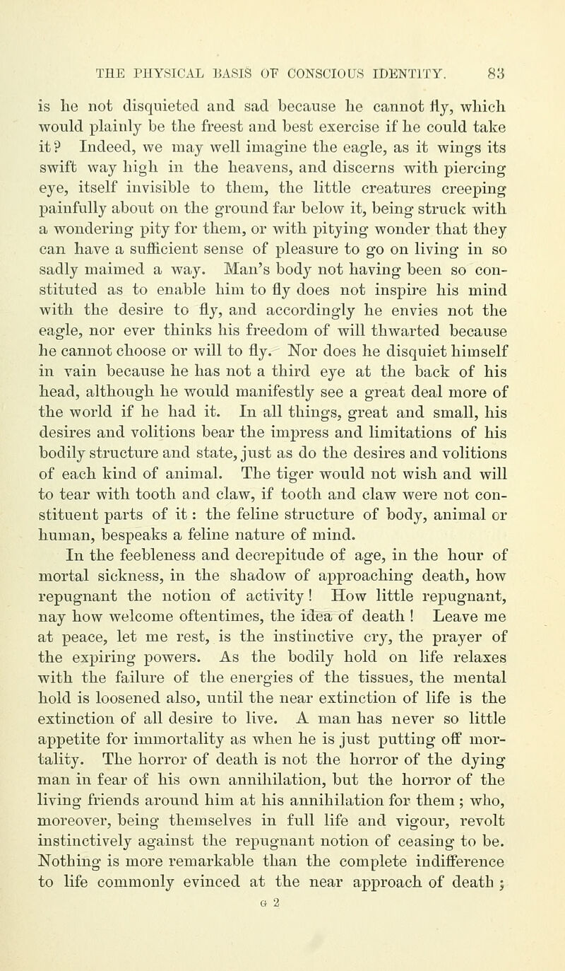 is lie not disquieted and sad because he cannot fly, which would plainly be the freest and best exercise if he could take it? Indeed, we may well imagine the eagle, as it wings its swift way high in the heavens, and discerns with piercing eye, itself invisible to them, the little creatures creeping painfully about on the ground far below it, being struck with a wondering pity for them, or with pitying wonder that they can have a sufficient sense of pleasure to go on living in so sadly maimed a way. Man's body not having been so con- stituted as to enable him to fly does not inspire his mind with the desire to fly, and accordingly he envies not the eagle, nor ever thinks his freedom of will thwarted because he cannot choose or vv^ill to fly. Nor does he disquiet himself in vain because he has not a third eye at the back of his head, although he would manifestly see a great deal more of the world if he had it. In all things, great and small, his desires and volitions bear the imj)ress and limitations of his bodily structure and state, just as do the desires and volitions of each kind of animal. The tiger would not wish and will to tear with tooth and claw, if tooth and claw were not con- stituent parts of it: the feline structure of body, animal or human, bespeaks a feline nature of mind. In the feebleness and decrepitude of age, in the hour of mortal sickness, in the shadow of approaching death, how repugnant the notion of activity! How little repugnant, nay how welcome oftentimes, the idea of death ! Leave me at peace, let me rest, is the instinctive cry, the prayer of the expiring powers. As the bodily hold on life relaxes with the failure of the energies of the tissues, the mental hold is loosened also, until the near extinction of life is the extinction of all desire to live. A man has never so little appetite for immortality as when he is just putting off mor- tality. The horror of death is not the horror of the dying man in fear of his own annihilation, but the horror of the living friends around him at his annihilation for them; who, moreover, being themselves in full life and vigour, revolt instinctively against the repugnant notion of ceasing to be. Nothing is more remarkable than the complete indifference to life commonly evinced at the near approach of death ; G 2
