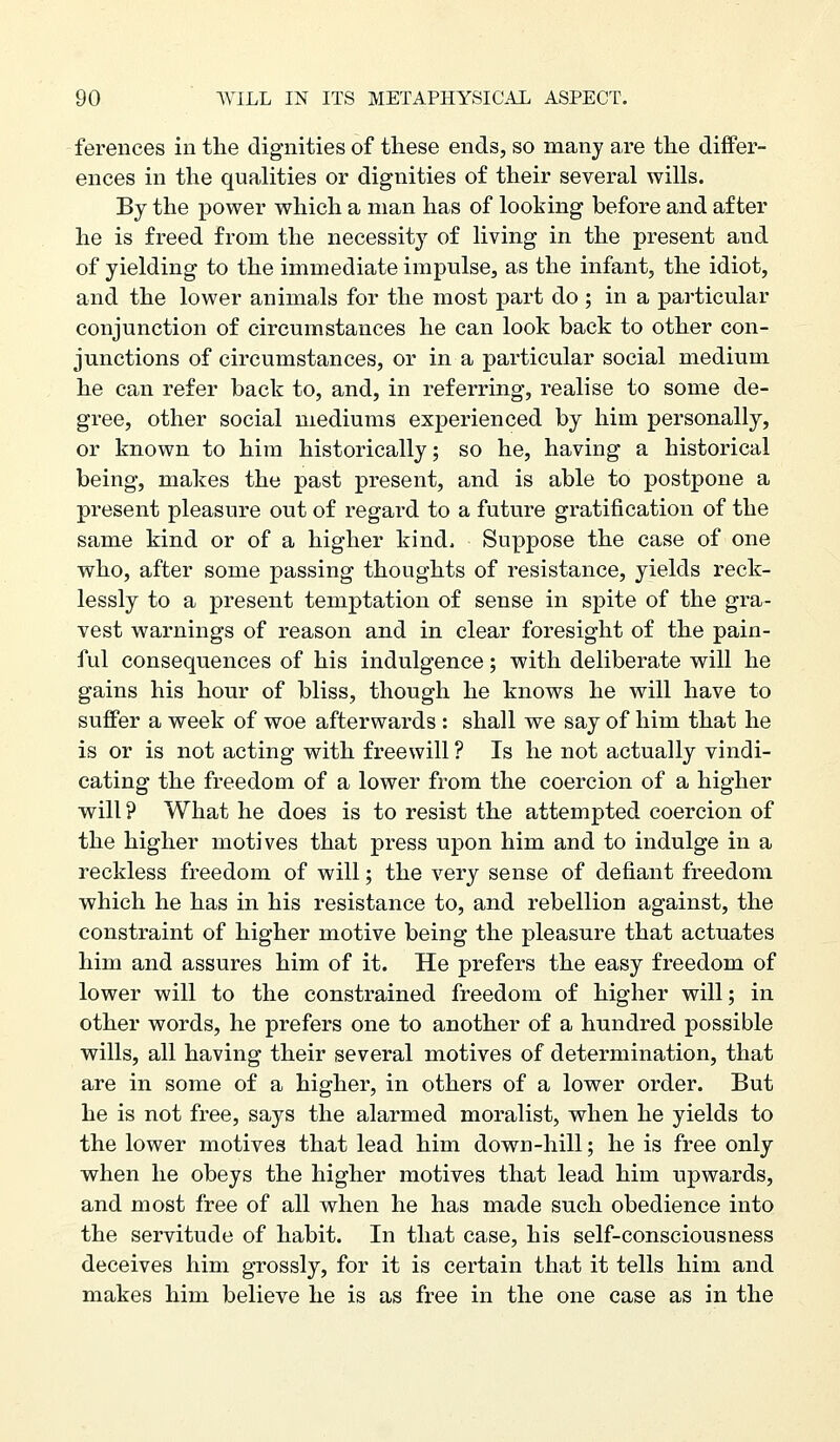 ferences in the dignities of these ends, so many are the differ- ences in the quahties or dignities of their several wills. By the power which a man has of looking before and after he is freed from the necessity of living in the present and of yielding to the immediate impulse, as the infant, the idiot, and the lower animals for the most part do ; in a particular conjunction of circumstances he can look back to other con- junctions of circumstances, or in a particular social medium he can refer back to, and, in referring, realise to some de- gree, other social mediums experienced by him personally, or known to him historically; so he, having a historical being, makes the past present, and is able to postpone a present pleasure out of regard to a future gratification of the same kind or of a higher kind. Suppose the case of one who, after some passing thoughts of resistance, yields reck- lessly to a present temptation of sense in spite of the gra- vest warnings of reason and in clear foresight of the pain- ful consequences of his indulgence; with deliberate will he gains his hour of bliss, though he knows he will have to suffer a week of woe afterwards : shall we say of him that he is or is not acting with freewill ? Is he not actually vindi- cating the freedom of a lower from the coercion of a higher will ? What he does is to resist the attempted coercion of the higher motives that press upon him and to indulge in a reckless freedom of will; the very sense of defiant freedom which he has in his resistance to, and rebellion against, the constraint of higher motive being the pleasure that actuates him and assures him of it. He prefers the easy freedom of lower will to the constrained freedom of higher will; in other words, he prefers one to another of a hundred possible wills, all having their several motives of determination, that are in some of a higher, in others of a lower order. But he is not free, says the alarmed moralist, when he yields to the lower motives that lead him down-hill; he is free only when he obeys the higher motives that lead him upwards, and most free of all when he has made such obedience into the servitude of habit. In that case, his self-consciousness deceives him grossly, for it is certain that it tells him and makes him believe he is as free in the one case as in the